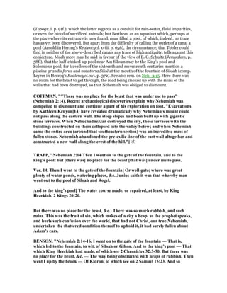 (Topogr. i. p. 91f.), which the latter regards as a conduit for rain-water, fluid impurities,
or even the blood of sacrificed animals; but Bertheau as an aqueduct which, perhaps at
the place where its entrance is now found, once filled a pool, of which, indeed, no trace
has as yet been discovered. But apart from the difficulty of calling the outlet of a canal a
pool (Arnold in Herzog's Realencycl. xviii. p. 656), the circumstance, that Tobler could
find in neither of the above-described canals any trace of high antiquity, tells against this
conjecture. Much more may be said in favour of the view of E. G. Schultz (Jerusalem, p.
58f.), that the half-choked-up pool near Ain Silwan may be the King's pool and
Solomon's pool; for travellers of the sixteenth and seventeenth centuries mention a
piscina grandis foras and natatoria Siloë at the mouth of the fountain of Siloah (comp.
Leyrer in Herzog's Realencycl. xvi. p. 372). See also rem. on Neh_3:15. Here there was
no room for the beast to get through, the road being choked up with the ruins of the
walls that had been destroyed, so that Nehemiah was obliged to dismount.
COFFMA , ""There was no place for the beast that was under me to pass"
( ehemiah 2:14). Recent archaeological discoveries explain why ehemiah was
compelled to dismount and continue a part of his exploration on foot. "Excavations
by Kathleen Kenyon[14] have revealed dramatically why ehemiah's mount could
not pass along the eastern wall. The steep slopes had been built up with gigantic
stone terraces. When ebuchadnezzar destroyed the city, those terraces with the
buildings constructed on them collapsed into the valley below; and when ehemiah
came the entire area (around that southeastern section) was an incredible mass of
fallen stones. ehemiah abandoned the pre-exilic line of the east wall altogether and
constructed a new wall along the crest of the hill."[15]
TRAPP, " ehemiah 2:14 Then I went on to the gate of the fountain, and to the
king’s pool: but [there was] no place for the beast [that was] under me to pass.
Ver. 14. Then I went to the gate of the fountain] Or well-gate; where was great
plenty of water ponds, watering places, &c. Junius saith it was that whereby men
went out to the pool of Siloah and Rogel.
And to the king’s pool] The water course made, or repaired, at least, by King
Hezekiah, 2 Kings 20:20.
But there was no place for the beast, &c.] There was so much rubbish, and such
ruins. This was the fruit of sin, which makes of a city a heap, as the prophet speaks,
and hurls such confusion over the world, that had not Christ, our true ehemiah,
undertaken the shattered condition thereof to uphold it, it had surely fallen about
Adam’s ears.
BE SO , " ehemiah 2:14-16. I went on to the gate of the fountain — That is,
which led to the fountain, to wit, of Siloah or Gihon. And to the king’s pool — That
which King Hezekiah had made, of which see 2 Chronicles 32:3-30. But there was
no place for the beast, &c. — The way being obstructed with heaps of rubbish. Then
went I up by the brook — Of Kidron, of which see on 2 Samuel 15:23. And so
 
