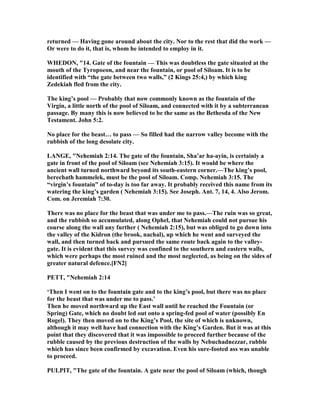 returned — Having gone around about the city. or to the rest that did the work —
Or were to do it, that is, whom he intended to employ in it.
WHEDO , "14. Gate of the fountain — This was doubtless the gate situated at the
mouth of the Tyropoeon, and near the fountain, or pool of Siloam. It is to be
identified with “the gate between two walls,” (2 Kings 25:4,) by which king
Zedekiah fled from the city.
The king’s pool — Probably that now commonly known as the fountain of the
Virgin, a little north of the pool of Siloam, and connected with it by a subterranean
passage. By many this is now believed to be the same as the Bethesda of the ew
Testament. John 5:2.
o place for the beast… to pass — So filled had the narrow valley become with the
rubbish of the long desolate city.
LA GE, " ehemiah 2:14. The gate of the fountain, Sha’ar ha-ayin, is certainly a
gate in front of the pool of Siloam (see ehemiah 3:15). It would be where the
ancient wall turned northward beyond its south-eastern corner.—The king’s pool,
berechath hammelek, must be the pool of Siloam. Comp. ehemiah 3:15. The
“virgin’s fountain” of to-day is too far away. It probably received this name from its
watering the king’s garden ( ehemiah 3:15). See Joseph. Ant. 7, 14, 4. Also Jerom.
Com. on Jeremiah 7:30.
There was no place for the beast that was under me to pass.—The ruin was so great,
and the rubbish so accumulated, along Ophel, that ehemiah could not pursue his
course along the wall any further ( ehemiah 2:15), but was obliged to go down into
the valley of the Kidron (the brook, nachal), up which he went and surveyed the
wall, and then turned back and pursued the same route back again to the valley-
gate. It is evident that this survey was confined to the southern and eastern walls,
which were perhaps the most ruined and the most neglected, as being on the sides of
greater natural defence.[F 2]
PETT, " ehemiah 2:14
‘Then I went on to the fountain gate and to the king’s pool, but there was no place
for the beast that was under me to pass.’
Then he moved northward up the East wall until he reached the Fountain (or
Spring) Gate, which no doubt led out onto a spring-fed pool of water (possibly En
Rogel). They then moved on to the King’s Pool, the site of which is unknown,
although it may well have had connection with the King’s Garden. But it was at this
point that they discovered that it was impossible to proceed further because of the
rubble caused by the previous destruction of the walls by ebuchadnezzar, rubble
which has since been confirmed by excavation. Even his sure-footed ass was unable
to proceed.
PULPIT, "The gate of the fountain. A gate near the pool of Siloam (which, though
 