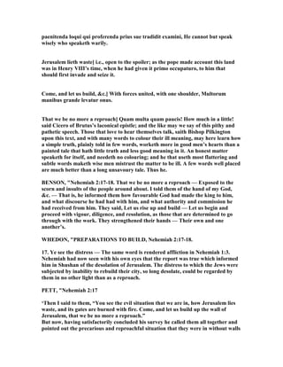 paenitenda loqui qui proferenda prius sue tradidit examini, He cannot but speak
wisely who speaketh warily.
Jerusalem lieth waste] i.e., open to the spoiler; as the pope made account this land
was in Henry VIII’s time, when he had given it primo occupaturo, to him that
should first invade and seize it.
Come, and let us build, &c.] With forces united, with one shoulder, Multorum
manibus grande levatur onus.
That we be no more a reproach] Quam multa quam paucis! How much in a little!
said Cicero of Brutus’s laconical epistle; and the like may we say of this pithy and
pathetic speech. Those that love to hear themselves talk, saith Bishop Pilkington
upon this text, and with many words to colour their ill meaning, may here learn how
a simple truth, plainly told in few words, worketh more in good men’s hearts than a
painted tale that hath little truth and less good meaning in it. An honest matter
speaketh for itself, and needeth no colouring; and he that useth most flattering and
subtle words maketh wise men mistrust the matter to be ill. A few words well placed
are much better than a long unsavoury tale. Thus he.
BE SO , " ehemiah 2:17-18. That we be no more a reproach — Exposed to the
scorn and insults of the people around about. I told them of the hand of my God,
&c. — That is, he informed them how favourable God had made the king to him,
and what discourse he had had with him, and what authority and commission he
had received from him. They said, Let us rise up and build — Let us begin and
proceed with vigour, diligence, and resolution, as those that are determined to go
through with the work. They strengthened their hands — Their own and one
another’s.
WHEDO , "PREPARATIO S TO BUILD, ehemiah 2:17-18.
17. Ye see the distress — The same word is rendered affliction in ehemiah 1:3.
ehemiah had now seen with his own eyes that the report was true which informed
him in Shushan of the desolation of Jerusalem. The distress to which the Jews were
subjected by inability to rebuild their city, so long desolate, could be regarded by
them in no other light than as a reproach.
PETT, " ehemiah 2:17
‘Then I said to them, “You see the evil situation that we are in, how Jerusalem lies
waste, and its gates are burned with fire. Come, and let us build up the wall of
Jerusalem, that we be no more a reproach.”
But now, having satisfactorily concluded his survey he called them all together and
pointed out the precarious and reproachful situation that they were in without walls
 