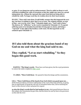 or gates. It was dangerous and an embarrassment. Then he called on them to work
with him in building the walls of Jerusalem so that they might once more be a proud
independent city, without the reproach that came from them not being able to
rebuild the walls. o longer need they be trodden down by their local enemies.
PULPIT, "Then said I unto them. Ewald boldly assumes that this happened the next
day; but there is nothing to show that it was so soon. The original contains, no note
of time—not even the word "then." ehemiah simply says, "And I said to them."
The distress. Or "affliction," as the word is translated in ehemiah 1:3. o special
suffering seems to be intended, beyond that of lying open to attack, and being a
"reproach" in the sight of the heathen. Lieth waste. On this hyperbole see the
comment upon ehemiah 1:3.
18 I also told them about the gracious hand of my
God on me and what the king had said to me.
They replied, “Let us start rebuilding.” So they
began this good work.
BAR ES, "The king’s words - These have not been given; but the royal permission
to restore the walls is implied in Neh_2:5-6.
CLARKE, "Then I told them - He opened to them his design and his commission.
GILL, "Then I told them of the hand of my God which was good upon me.....
Of the kind providence of God in exalting him in the court of the king of Persia, in giving
him an opportunity of laying the sad case of Jerusalem before him, and in inclining his
heart to show favour to him, and grant his request:
as also the king's words that he had spoken to me; what passed between them on
this subject, the commission he gave him, and the letters he sent by him to his governors
on this side the river:
 