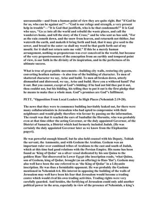 unreasonable—and from a human point of view they are quite right. But "if God be
for us, who can be against us?"—"God is our refuge and strength, a very present
help in trouble"—"It is God that justifieth, who is he that condemneth?" It is God
who says, "Go ye into all the world and rebuild the waste places, and call the
wanderers home, and tell the story of the Cross;" and he who sent us has said, "For
as the rain cometh down, and the snow from heaven, and returneth not thither, but
watereth the earth, and maketh it bring forth and bud, that it may give seed to the
sower, and bread to the eater: so shall my word be that goeth forth out of my
mouth: for it shall not return unto me void." If this be a merely human
arrangement, nothing so preposterous was ever conceived in the world, but because
of the very preposterousness of the conception from an earthly and temporal point
of view, is our faith in the divinity of its inspiration, and in the perfectness of its
ultimate success.
What is true of great public movements—building city walls, restoring city gates,
converting heathen nations—is also true of the building of character. To men of
shattered character we say, Arise and build. To men all broken down, utterly
dismantled and distressed, we say, Arise and build. Have you a withered hand? Put
it out. But you cannot, except at God"s bidding: if he had not bid thee put it out,
thou couldst not, but his bidding, his telling thee to put it out is the first pledge that
he means to make thee a whole man. God"s promises are God"s fulfilment.
PETT, "Opposition From Local Leaders In High Places ( ehemiah 2:19-20).
The news that they were to commence building inevitably leaked out, for there were
many collaborationists in Jerusalem who had opted to compromise with their
neighbours and would gladly therefore win favour by passing on the information.
The result was that it reached the ears of Sanballat the Horonite, who was probably
even at that time either the acting Governor, or the duly appointed Governor, of the
District of Samaria, a District which had formerly included Judah. (He was
certainly the duly appointed Governor later as we know from the Elephantine
papyri).
He was powerful enough himself, but he also held counsel with his Deputy, Tobiah
the servant, the Ammonite, and with Geshem the Arabian. Geshem was an
important ruler over combined tribes of Arabians to the east and south of Judah,
which at this time had good relations with the Persian Empire. His name has been
found as ‘King of Qedar’ on a silver vessel dedicated by his son Qainu to the
goddess Han-’Ilat discovered in Lower Egypt (the inscription reads, ‘what Qainu,
son of Geshem, king of Qedar, brought (as an offering) to Han-’Ilat’). Geshem may
also well have been the one referred to as ‘the King of Qedar’ in a Lihyanite
inscription. He was thus a formidable opponent. He was probably the Gashmu
mentioned in ehemiah 6:6. His interest in opposing the building of the walls of
Jerusalem may well have been his fear that Jerusalem would become a trading
centre which would rival his own trading activities. Trading rights were very
carefully guarded. And besides, the fortifying of Jerusalem could only add another
political power in the area, especially in view of the presence of ehemiah, a king’s
 