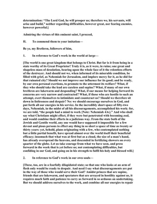 determination: “The Lord God, he will prosper us; therefore we, his servants, will
arise and build,” neither regarding difficulties, however great, nor fearing enemies,
however powerful.]
Admiring the virtues of this eminent saint, I proceed,
II. To commend them to your imitation—
Be ye, my Brethren, followers of him,
1. In reference to God’s work in the world at large—
[The world is one great kingdom that belongs to Christ. But far is it from being in a
state worthy of its Great Proprietor! Truly it is, as it were, in ruins; one great and
shapeless mass of desolation, bearing upon the whole face of it the relentless efforts
of the destroyer. And should not we, when informed of its miserable condition, be
filled with grief, as ehemiah for Jerusalem, and implore mercy for it, as he did for
that ruinated city? Should we not improve our influence for its good; and be ready,
by our own personal exertions, to promote to the uttermost its welfare? What, if
they who should take the lead are careless and supine? What, if many of our own
brethren are lukewarm and desponding? What, if our means for helping forward its
concerns are very narrow and contracted? What, if those who are hostile to such an
attempt, exert themselves to intimidate and counteract us? Should we therefore sit
down in listlessness and despair? o: we should encourage ourselves in God, and
put forth all our energies in his service. In the incredibly short space of fifty-two
days, ehemiah, in the midst of all his discouragements, accomplished his work: for,
we are told, “the people had a mind to work [ ote: ehemiah 4:6.].” And who shall
say what Christians might effect, if they were but penetrated with becoming zeal,
and would combine their efforts in a judicious way. From the state both of the
Jewish and Gentile world, any one would have supposed it impossible for a few
devout and pious persons to effect any thing in so short a space of time as twenty or
thirty years: yet, behold, plans originating with a few, who contemplated nothing
but a little partial benefit, have spread almost over the world itself their beneficial
efficacy; insomuch that what was at first but as a cloud, the size of a man’s hand,
has already overspread the heavens, and descended in fertilizing showers on every
quarter of the globe. Let us take courage from what we have seen, and press
forward in the work that is yet before us; not contemplating difficulties, but
confiding in our God, and going on in his strength to fulfil his holy and blessed will.]
2. In reference to God’s work in our own souls—
[These, too, are in a fearfully dilapidated state; so that one who looks at an arm of
flesh only would be ready to despair. And need I say what discouragements are put
in the way of those who would serve their God? Amidst princes that are supine,
friends that are lukewarm, and spectators that are arrayed in hostility against us, it
requires much faith and patience to carry us forward in so arduous an undertaking.
But we should address ourselves to the work, and combine all our energies to repair
 