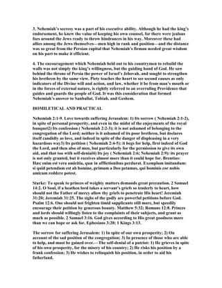 3. ehemiah’s secresy was a part of his executive ability. Although he had the king’s
endorsement, he knew the value of keeping his own counsel, for there were jealous
foes around the Jews ready to throw hindrances in his way. Moreover these had
allies among the Jews themselves—men high in rank and position—and the distance
was so great from the Persian capital that ehemiah’s firman needed great wisdom
on his part to make it efficient.
4. The encouragement which ehemiah held out to his countrymen to rebuild the
walls was not simply the king’s willingness, but the guiding hand of God. He saw
behind the throne of Persia the power of Israel’s Jehovah, and sought to strengthen
his brethren by the same view. Piety teaches the heart to see second causes as only
indicators of the Divine will and action, and law, whether it be from man’s mouth or
in the forces of external nature, is rightly referred to an overruling Providence that
guides and guards the people of God. It was this consideration that formed
ehemiah’s answer to Sanballat, Tobiah, and Geshem.
HOMILETICAL A D PRACTICAL
ehemiah 2:1-9. Love towards suffering Jerusalem: 1) Its sorrow ( ehemiah 2:1-2),
in spite of personal prosperity, and even in the midst of the enjoyments of the royal
banquet2) Its confession ( ehemiah 2:2-3); it is not ashamed of belonging to the
congregation of the Lord; neither is it ashamed of its poor brethren, but declares
itself candidly as love, and indeed in spite of the danger of displeasing in a very
hazardous way3) Its petition ( ehemiah 2:4-5): it begs for help, first indeed of God
the Lord, and then also of men, but particularly for the permission to give its own
aid, and that too with self-denial4) Its joy ( ehemiah 2:6; ehemiah 2:9): its prayer
is not only granted, but it receives almost more than it could hope for. Brentius:
Hæc enim est vera amicitia, quæ in afflictionibus perdurat. Exemplum imitandum:
si quid petendum est ab homine, primum a Deo petamus, qui hominis cor nobis
amicum reddere potest.
Starke: To speak to princes of weighty matters demands great precaution. 2 Samuel
14:2. O Soul, if a heathen lord takes a servant’s griefs so tenderly to heart, how
should not the Father of mercy allow thy griefs to penetrate His heart! Jeremiah
31:20; Jeremiah 31:25. The sighs of the godly are powerful petitions before God.
Psalm 12:6. One should not frighten timid supplicants still more, but speedily
encourage their petition by generous bounty. Matthew 5:32; Romans 12:8. Princes
and lords should willingly listen to the complaints of their subjects, and grant as
much as possible. 2 Samuel 3:16. God gives according to His great goodness more
than we can hope or ask for. Ephesians 3:20; 1 Kings 3:13.
The sorrow for suffering Jerusalem: 1) In spite of our own prosperity; 2) On
account of the sad position of the congregation; 3) In presence of those who are able
to help, and must be gained over.—The self-denial of a patriot: 1) He grieves in spite
of his own prosperity, for the misery of his country; 2) He risks his position by a
frank confession; 3) He wishes to relinquish his position, in order to aid his
fatherland.
 