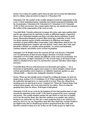 Starke: It is a token of a godless spirit when one does not reverence his fatherland;
but it is villainy when one desires to injure it. 2 Maccabees 5:8.
ehemiah 2:10. The conduct of the worldly-minded towards the congregation of the
Lord: 1) Their latitudinarianism: Sanballat and Tobiah maintained friendship with
the Jerusalemites. ehemiah 6:10; ehemiah 6:17; ehemiah 13:4-9; ehemiah
13:28. 2) Their narrowness: they cannot endure that any one should seek to advance
the welfare of the congregation of the Lord, as such.
Venerable Bede: otanda animarum rerumque diversitas, quia supra quidem dicti
sunt hi, qui remanserunt de captivitate in Juda, in afflictione magna et opprobrio
fuisse; sed et ehemiam longum cum fletu et precibus duxisse jejunium, eo quod
muros. Hierusalem dissipatos, et portæ illius essent igne combustæ, et nunc versa
vice hostes ejusdem sanctæ civitatis contristati et in afflictione sunt magna
constituti, eo quod ædificia illius restauranda. Unde colligendum, etiam in hac vita
sententiam domini posse compleri, qui cum dixissit: Amen, amen, dico vobis, quia
plorabitis et flebitis vos, mundus autem gaudebit, vos autem contristabimini,
continuo subjecit: sed tristitia vestra vertetur in gaudium.
ehemiah 2:11-18. Bright zeal in the concerns of God: 1) It foresees ( ehemiah
2:11-12) and hastens at times because dangers threaten; 2) It looks around (
ehemiah 2:13-15) to fully estimate the difficulty of the work to be performed; 3) it
looks, and points, on high ( ehemiah 2:17-18), to God’s help, to the hand of God,
which is extended in favor above it, and therefore succeeds with those whose help is
necessary.
Venerable Bede: Diversa urbis destructæ loca lustrandro pervagatur.…. Sic et
doctorum est spiritualium, sæpius nocte surgere ac solerte indagine statum sanctæ
ecclesiæ quiescentibus ceteris inspicere, ut vigilanter inquirant, qualiter ea, quæ
vitiorum bellis. … dejecta sunt, castigando emendent et erigant.
Starke: When one has suitable means at hand for avoiding the danger, he must not
despise them. Joshua 2:15; 2 Corinthians 11:33. When something is granted to us by
the authorities through favor, we must ascribe it to God. When one will perform
anything great, he must keep it secret. 1 Samuel 14:1. When the Church sleeps, God
awakens pious people, who work and watch for its welfare. There is a time for
speaking and a time for silence. Well begun is half gained.
ehemiah 2:19-20. In our work for the kingdom of God what position must we take
towards the objections of the world? 1) We must be prepared for scorn, contempt,
and anxiety. The worldly-minded consider the aim which we truly have as foolish,
as it is too elevated for them; they therefore attribute to us another aim, which is
foreign to us; and in this way they give a most suspicious look to our activity2) We
must not, however, lay any importance upon this; that which they consider foolish is
our highest task, that we should keep ourselves unspotted from the world, and
therefore concede to them, in so far as they are the world, no part or right in our
 