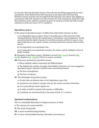 It is he that cultivates the habit of prayer that will seize the fitting opportunity for such
ejaculations. Some think because they may pray in any place and at all times that
therefore seasons of prayer may be neglected with impunity; but only he who delights in
communion with God, and does not omit set times for such communion, finds that when
the emergency arises, and but a moment is given, he can pray as truly and with as much
calmness as in his own closet. (W. P. Lockhart.)
Ejaculatory prayer
I. The nature of ejaculatory prayer. It differs from other kinds of prayer, in that—
1. It is dependent upon no place. Prayer is founded upon a full conviction of the
natural perfection of God; His omnipresence, omniscience, and omnipotence. On the
conviction that the object of prayer is everywhere present, and that we may in every
place make known our request. Artisan, merchant, physician can pray wherever they
may be.
2. It is dependent on no particular time.
3. It is dependent on no particular occasion. No need to wait for Sabbath or hour of
public worship.
II. Examples of ejaculatory prayer. Abraham’s servant (Gen_24:12); Samson (Jdg_
16:28); Stephen (Act_7:59-60); Christ on various occasions.
III. Necessary occasions for ejaculatory prayer.
1. When suddenly called to important and difficult duties.
2. The Sabbath day and the assembly of the faithful. If hearers were more engaged in
ejaculatory prayer, ministers would be more successful preachers.
3. The hour of temptation.
4. The hour of sickness.
IV. The advantages of ejaculatory prayer.
1. It main-rains an habitual sense of our dependence upon God.
2. It preserves our minds in a proper tone for the various exercises of devotion.
3. It is a powerful preventive against sin.
4. It makes us bold to contend with enemies or difficulties.
5. It quickens our zeal and activity in the cause of God. (J. A. James.)
Spiritual recollectedness
This is a remarkable illustration of religious presence of mind.
I. The outcome of a consecrated life.
II. The result of long habit.
III. A mark of self-distrusting humility.
IV. A source of incalculable blessing. (Homiletic Commentary.)
 