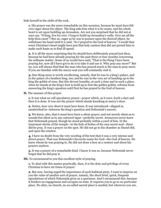 hide herself in the clefts of the rock.
1. His prayer was the more remarkable on this occasion, because he must have felt
very eager about his object. The king asks him what it is he wants, and his whole
heart is set upon building up Jerusalem. Are not you surprised that he did not at
once say, “O king, live for ever. I long to build up Jerusalem’s walls. Give me all the
help thou canst”? But no, eager as he was to pounce upon the desired object, he
withdraws his hand until it is said, “So I prayed to the God of heaven.” I would that
every Christian’s heart might have just that holy caution that did not permit him to
make such haste as to find ill-speed.
2. It is all the more surprising that he should have deliberately prayed just then,
because he had been already praying for the past three or four months concerning
the selfsame matter. Some of us would have said, “That is the thing I have been
praying for; now all I have got to do is to take it and use it. Why pray any more?” But
no, you will always find that the man who has prayed much is the man to pray more.
If you are familiar with the mercy-seat you will constantly visit it.
3. One thing more is worth recollecting, namely, that he was in a king’s palace, and
in the palace of a heathen king, too; and he was in the very act of handing up to the
king the goblet of wine. But this devout Israelite, at such a time and in such a place,
when he stands at the king’s foot to hold up to him the golden goblet, refrains from
answering the king’s question until first he has prayed to the God of heaven.
II. The manner of this prayer.
1. It was what we call ejaculatory prayer—prayer which, as it were, hurls a dart and
then it is done. It was not the prayer which stands knocking at mercy’s door.
2. Notice, how very short it must have been. It was introduced—slipped in,
sandwiched in—between the king’s question and Nehemiah’s answer.
3. We know, also, that it must have been a silent prayer; and not merely silent as to
sounds but silent as to any outward signs—perfectly secret. Artaxerxes never knew
that Nehemiah prayed, though he stood probably within a yard of him. In the
innermost shrine of the temple—in the holy of holies of his own secret soul—there
did he pray. It was a prayer on the spot. He did not go to his chamber as Daniel did,
and open the window.
4. I have no doubt from the very wording of the text that it was a very intense and
direct prayer. That was Nehemiah’s favourite name for God—the God of heaven. He
knew whom he was praying to. He did not draw a bow at a venture and shoot his
prayers anyhow.
5. It was a prayer of a remarkable kind. I know it was so, because Nehemiah never
forgot that he did pray it.
III. To recommend to you this excellent style of praying.
1. To deal with this matter practically, then, it is the duty and privilege of every
Christian to have set times of prayer.
2. But now, having urged the importance of such habitual piety, I want to impress on
you the value of another sort of prayer, namely, the short brief, quick, frequent
ejaculations of which Nehemiah gives us a specimen. And I recommend this, because
it hinders no engagement and occupies no time. It requires you to go to no particular
place. No altar, no church, no so-called sacred place is needed, but wherever you are,
 