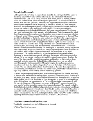 The spiritual telegraph
I. How great is the privilege of prayer. Great indeed is the privilege of all this access to
the mercy-seat, but how unspeakable is the joy and the consolation of habitual
communion with God, and of taking occasion from duties, trials, or mercies, as they
follow one another, to lift up the heart in pious ejaculation. The word ejaculation is
derived from the Latin “jaculum,” an arrow, and suggests the rapidity and earnestness
with which such a prayer can be winged up to the God of heaven. We have seen how
Nehemiah interposed a prayer of this kind as a devout parenthesis between the king’s
request and his own reply. And there is no book of Scripture so remarkable for
ejaculatory prayer as the Book of Nehemiah. Such an acknowledgment of God in our
ways is no hindrance, but rather a mighty help in business. That which calms the mind,
fixes the purpose, and strengthens moral principle, must be a great assistance, whether
in duty or trial. As Fuller remarks, “Ejaculations take not up any room in the soul. They
give liberty of callings, so that at the same instant one may follow his proper vocation.
The husbandman may dart forth an ejaculation, and not make a halt the more. The
seaman nevertheless steers his ship right in the darkest night. The field wherein the bees
feed is no whir the barer for their biting: when they have taken their full repast on
flowers or grass, the ox may feed, the sheep fatten on their reversions. The reason is
because those little chemists distil only the refined part of the flower, leaving the greaser
substance thereof. So ejaculations bind not men to any bodily observance, only busy the
spiritual half, which maketh them consistent with the prosecution of any other
employment.” The rapidity and brevity of ejaculatory prayer has frequently been
illustrated by a reference to the electric telegraph, the greatest achievement of modern
science. Christ has opened a pathway down which redeeming mercy may flow into the
heart of the sinner, and by which the aspirations and longings of that penitent sinner
may climb up to his reconciled God and Father. Christians, however, can tell of
something quicker far than electricity. Thought, winging its way by prayer, travels
instantaneously from the depths of a penitent’s need to the height of God’s throne in
heaven. Who can estimate the distance thus travelled, or the relief thus experienced?
The child cries, and the Father answers. The sinner weeps, and the Saviour draws near to
wipe away his tears, and to fill him with an overflowing gladness.
II. But if the privilege of prayer be great, How intensely joyous is the answer. Recurring
to the narrative, let us observe in the gracious answer to Nehemiah’s prayer that delay is
not denial. Four weary months passed before Nehemiah had the opportunity of bringing
under the king’s notice the desolation of Zion. The answer to prayer is as sure as Divine
power, faithfulness, and love can make it. The providence of God concurs sweetly with
His grace in this answer. The answer, moreover, to Nehemiah’s request, through the
good hand of his God upon him, was overflowing and abundant. The utmost, probably,
that he had anticipated would be a full permission to resign his duties at court, and to go
to Jerusalem. But he received much more than this. He had the large-hearted sanction of
his master for all his undertakings. He was provided with a cavalry escort, with letters
for safe conduct beyond the river, and ample material for his work. Our God is able to do
exceeding abundantly above all that we can ask or think. (J. M. Randall.)
Ejaculatory prayer in critical junctures
This kind is a short petition, hurled like a dart at its mark.
I. When? In critical junctures.
 