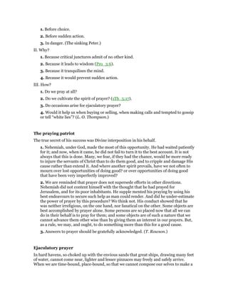 1. Before choice.
2. Before sudden action.
3. In danger. (The sinking Peter.)
II. Why?
1. Because critical junctures admit of no other kind.
2. Because it leads to wisdom (Pro_3:6).
3. Because it tranquilises the mind.
4. Because it would prevent sudden action.
III. How?
1. Do we pray at all?
2. Do we cultivate the spirit of prayer? (1Th_5:17).
3. Do occasions arise for ejaculatory prayer?
4. Would it help us when buying or selling, when making calls and tempted to gossip
or tell “white lies”? (L. O. Thompson.)
The praying patriot
The true secret of his success was Divine interposition in his behalf.
1. Nehemiah, under God, made the most of this opportunity. He had waited patiently
for it; and now, when it came, he did not fail to turn it to the best account. It is not
always that this is done. Many, we fear, if they had the chance, would be more ready
to injure the servants of Christ than to do them good, and to cripple and damage His
cause rather than extend it. And where another spirit prevails, have we not often to
mourn over lost opportunities of doing good? or over opportunities of doing good
that have been very imperfectly improved?
2. We are reminded that prayer does not supersede efforts in other directions.
Nehemiah did not content himself with the thought that he had prayed for
Jerusalem, and for its poor inhabitants. He supple mented his praying by using his
best endeavours to secure such help as man could render. And did he under-estimate
the power of prayer by this procedure? We think not. His conduct showed that he
was neither irreligious, on the one hand, nor fanatical on the other. Some objects are
best accomplished by prayer alone. Some persons are so placed now that all we can
do in their behalf is to pray for them; and some objects are of such a nature that we
cannot advance them other wise than by giving them an interest in our prayers. But,
as a rule, we may, and ought, to do something more than this for a good cause.
3. Answers to prayer should be gratefully acknowledged. (T. Rowson.)
Ejaculatory prayer
In hard havens, so choked up with the envious sands that great ships, drawing many feet
of water, cannot come near, lighter and lesser pinnaces may freely and safely arrive.
When we are time-bound, place-bound, so that we cannot compose our selves to make a
 
