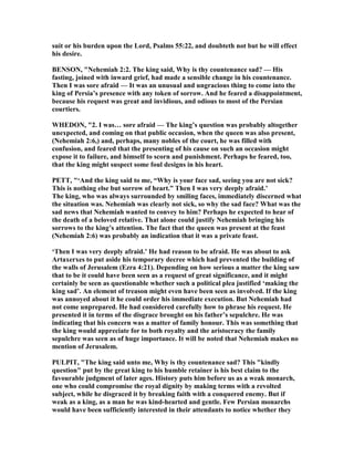 suit or his burden upon the Lord, Psalms 55:22, and doubteth not but he will effect
his desire.
BE SO , " ehemiah 2:2. The king said, Why is thy countenance sad? — His
fasting, joined with inward grief, had made a sensible change in his countenance.
Then I was sore afraid — It was an unusual and ungracious thing to come into the
king of Persia’s presence with any token of sorrow. And he feared a disappointment,
because his request was great and invidious, and odious to most of the Persian
courtiers.
WHEDO , "2. I was… sore afraid — The king’s question was probably altogether
unexpected, and coming on that public occasion, when the queen was also present,
( ehemiah 2:6,) and, perhaps, many nobles of the court, he was filled with
confusion, and feared that the presenting of his cause on such an occasion might
expose it to failure, and himself to scorn and punishment. Perhaps he feared, too,
that the king might suspect some foul designs in his heart.
PETT, "‘And the king said to me, “Why is your face sad, seeing you are not sick?
This is nothing else but sorrow of heart.” Then I was very deeply afraid.’
The king, who was always surrounded by smiling faces, immediately discerned what
the situation was. ehemiah was clearly not sick, so why the sad face? What was the
sad news that ehemiah wanted to convey to him? Perhaps he expected to hear of
the death of a beloved relative. That alone could justify ehemiah bringing his
sorrows to the king’s attention. The fact that the queen was present at the feast
( ehemiah 2:6) was probably an indication that it was a private feast.
‘Then I was very deeply afraid.’ He had reason to be afraid. He was about to ask
Artaxerxes to put aside his temporary decree which had prevented the building of
the walls of Jerusalem (Ezra 4:21). Depending on how serious a matter the king saw
that to be it could have been seen as a request of great significance, and it might
certainly be seen as questionable whether such a political plea justified ‘making the
king sad’. An element of treason might even have been seen as involved. If the king
was annoyed about it he could order his immediate execution. But ehemiah had
not come unprepared. He had considered carefully how to phrase his request. He
presented it in terms of the disgrace brought on his father’s sepulchre. He was
indicating that his concern was a matter of family honour. This was something that
the king would appreciate for to both royalty and the aristocracy the family
sepulchre was seen as of huge importance. It will be noted that ehemiah makes no
mention of Jerusalem.
PULPIT, "The king said unto me, Why is thy countenance sad? This "kindly
question" put by the great king to his humble retainer is his best claim to the
favourable judgment of later ages. History puts him before us as a weak monarch,
one who could compromise the royal dignity by making terms with a revolted
subject, while he disgraced it by breaking faith with a conquered enemy. But if
weak as a king, as a man he was kind-hearted and gentle. Few Persian monarchs
would have been sufficiently interested in their attendants to notice whether they
 