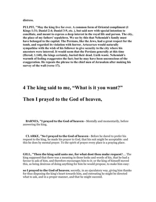 distress.
PULPIT, "May the king live for ever. A common form of Oriental compliment (1
Kings 1:31; Daniel 2:4; Daniel 3:9, etc. ), but said now with special intention to
conciliate, and meant to express a deep interest in the royal life and person. The city,
the place of my fathers' sepulchres. We see by this that ehemiah's family must
have belonged to the capital. The Persians, like the Jews, had a great respect for the
tomb, and regarded its violation with horror. Artaxerxes would naturally
sympathise with the wish of his follower to give security to the city where his
ancestors were interred. It would seem that the Persians generally at this time
(Herod; 1.140), the kings certainly, buried their dead. Lieth waste. ehemiah's
warmth of feeling exaggerates the fact; but he may have been unconscious of the
exaggeration. He repeats the phrase to the chief men of Jerusalem after making his
survey of the wall (verse 17).
4 The king said to me, “What is it you want?”
Then I prayed to the God of heaven,
BAR ES, "I prayed to the God of heaven - Mentally and momentarily, before
answering the king.
CLARKE, "So I prayed to the God of heaven - Before he dared to prefer his
request to the king, he made his prayer to God, that his suit might be acceptable: and
this he does by mental prayer. To the spirit of prayer every place is a praying place.
GILL, "Then the king said unto me, for what dost thou make request?.... The
king supposed that there was a meaning in those looks and words of his, that he had a
favour to ask of him, and therefore encourages him to it; or the king of himself moved
this, as being desirous of doing anything for him he would propose, to make him easy:
so I prayed to the God of heaven; secretly, in an ejaculatory way, giving him thanks
for thus disposing the king's heart towards him, and entreating he might be directed
what to ask, and in a proper manner, and that he might succeed.
 