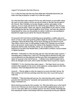 request? So I prayed to the God of heaven.
Ver. 4. Then the king said unto me] Some think that ehemiah looked thus sad
before the king on purpose, to make way to this his request.
For what dost thou make request?] ot for any other honour or great office about
the court or in the country; not for any private friend, or the like, but the good of
the Church. Thus ebridius, in Jerome, though a courtier and nephew to the
empress, yet never made suit but for the relief of the poor afflicted. Thus Terence,
that noble general under Valens, the emperor, being bidden to ask what he would,
asked nothing but that the Church might be rid of Arians. And when the emperor,
being himself an Arian, tore his petition, he said he would never ask anything for
himself if he might not prevail for the Church (Theodoret).
So I prayed to the God of heaven] Darting up an ejaculation, a sudden and secret
desire to God, to order and speed his petition. Begin all with prayer, and then expect
a blessing. Call in the Divine help, if it be but by darting out our desires to God.
Thus Moses cried to God, yet said nothing, Exodus 14:15. Hannah was not heard,
and yet she prayed. Austin reports the custom of the Egyptian Churches, to pray
frequently and fervently, but briefly, and by way of ejaculation, ne fervor
languesceret, lest their heat should abate, Crebras habere orationes, sed brevissimas
et raptim eiaculatas.
BE SO , " ehemiah 2:4. Then the king said, For what dost thou make request? —
Something thou wouldest have, what is it? The king had an affection for him, and
was not pleased to see him dejected, and thus gave him encouragement to tell his
mind. So I prayed to the God of heaven — I silently in my mind besought God to
direct my thoughts and words, and to incline the king’s heart to grant my request.
WHEDO , "4. For what dost thou make request — The king’s heart was at once
touched with sympathy for the sorrow of his cupbearer, and prompted to offer him
assistance. Thus God disposeth the hearts of kings.
I prayed — That he might so order his request as to secure the king’s favour. He
that would prevail with men and kings must first know how to prevail in prayer
with God.
PARKER, ""Then the king said unto me, For what dost thou make request? So I
prayed to the God of heaven" [mentally and momentarily before answering the
king] ( ehemiah 2:4).
But he had been praying for three months. Yes. Why then did he pray to the God of
heaven now? Because you must always have just a little supplementary prayer, if
you are a true man. Did you ever finish a prayer? For three months ehemiah had
been opening his window and looking Godward, and pouring out his poor afflicted
 