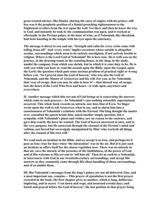 great trusted adviser, like Daniel, sharing the cares of empire with his prince; still
less was it the prophetic position of a Daniel preaching righteousness to the
frightened revellers from the text upon the wall. Yet there and then he knew the way
to God, and instantly he took it; the communication was open, and it worked as
effectually in the Persian palace at the hour of wine, as if ehemiah, like Hezekiah,
had been kneeling in the temple with his eyes upon the sanctuary.
The message is direct to you and me. ‘Strength and calm for every crisis come with
telling Jesus all!’ And ‘every crisis’ implies occasions whose outside is altogether
secular, surroundings which seem to be entirely unreligious, if not actively hostile to
religion. Where is the Lord God of ehemiah? He is here now. He is with you on the
journey, in the drawing-room, in the counting-house, in the shop, in the study,
amidst the company from which you shrink, but in which it is your duty to be. He is
with you while you hear or read the assault upon the Bible, upon the Gospel, upon
the Lord; the question which puts some anxious problem of practical right or wrong
before you. ‘So I prayed unto the God of heaven,’ who was also the God of
ehemiah, and the Master of Artaxerxes and his will. For you, as for ehemiah,
that ‘way of escape, that you may be able to bear it’—that blessed way of escape,
into the heart of the Lord Who lives and hears—is wide open, anywhere and
everywhere.
II. Another message which this servant of God brings us is concerning the answers
which come to such prayers.—In ehemiah’s case nothing ostensibly supernatural
occurred. This whole book records no miracle, nor does that of Ezra. o finger
wrote upon the wall to tell Artaxerxes what to say, and to alarm him into a
consciousness of ehemiah’s relations with the Eternal. The king thought the matter
over, consulted the queen beside him, asked another simple question, felt a
sympathy with ehemiah’s plans and wishes, saw no reason to the contrary, and
gave him exactly the leave he wanted. The God of heaven answered at once, and to
the very purpose; but He answered through the channel of the Persian’s mind and
volition, not forced but sovereignly manipulated by Him ‘who worketh all things
after the counsel of His own will.’
We read such an incident in the Bible, and we accept it as true, and perhaps let it
pass as true; true for days when ‘the miraculous’ was in the air. But it is just such
an incident as offers itself for the closest repetition now. There was no miracle in
that air, save the miracle of the presence of the faithfulness, of the power of God,
and of His welcome to His servant to ‘tell him all.’ Then let us each be a ehemiah,
in intercourse with God in our twentieth-century surroundings, and accept His
answers as they commonly come through His silent handling of those surroundings,
and of us amidst them.
III. But ehemiah’s messages from the king’s palace are not all delivered. One, and
a most important one, remains.—This prayer of ejaculation is not the first prayer
recorded in the book; the first chapter gives us another, which is long, deliberate,
imploring, and in secret. ‘I sat down and wept, and mourned certain days, and
fasted and prayed before the God of heaven’; the last petition in that prayer being
 