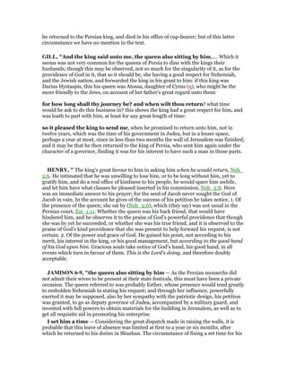 he returned to the Persian king, and died in his office of cup-bearer; but of this latter
circumstance we have no mention in the text.
GILL, "And the king said unto me, the queen also sitting by him,.... Which it
seems was not very common for the queens of Persia to dine with the kings their
husbands; though this may be observed, not so much for the singularity of it, as for the
providence of God in it, that so it should be, she having a good respect for Nehemiah,
and the Jewish nation, and forwarded the king in his grant to him: if this king was
Darius Hystaspis, this his queen was Atossa, daughter of Cyrus (q), who might be the
more friendly to the Jews, on account of her father's great regard unto them:
for how long shall thy journey be? and when wilt thou return? what time
would he ask to do this business in? this shows the king had a great respect for him, and
was loath to part with him, at least for any great length of time:
so it pleased the king to send me, when he promised to return unto him, not in
twelve years, which was the time of his government in Judea, but in a lesser space,
perhaps a year at most, since in less than two months the wall of Jerusalem was finished;
and it may be that he then returned to the king of Persia, who sent him again under the
character of a governor, finding it was for his interest to have such a man in those parts.
HE RY, " The king's great favour to him in asking him when he would return, Neh_
2:6. He intimated that he was unwilling to lose him, or to be long without him, yet to
gratify him, and do a real office of kindness to his people, he would spare him awhile,
and let him have what clauses he pleased inserted in his commission, Neh_2:8. Here
was an immediate answer to his prayer; for the seed of Jacob never sought the God of
Jacob in vain. In the account he gives of the success of his petition he takes notice, 1. Of
the presence of the queen; she sat by (Neh_2:6), which (they say) was not usual in the
Persian court, Est_1:11. Whether the queen was his back friend, that would have
hindered him, and he observes it to the praise of God's powerful providence that though
she was by yet he succeeded, or whether she was his true friend, and it is observed to the
praise of God's kind providence that she was present to help forward his request, is not
certain. 2. Of the power and grace of God. He gained his point, not according to his
merit, his interest in the king, or his good management, but according to the good hand
of his God upon him. Gracious souls take notice of God's hand, his good hand, in all
events which turn in favour of them. This is the Lord's doing, and therefore doubly
acceptable.
JAMISO 6-9, "the queen also sitting by him — As the Persian monarchs did
not admit their wives to be present at their state festivals, this must have been a private
occasion. The queen referred to was probably Esther, whose presence would tend greatly
to embolden Nehemiah in stating his request; and through her influence, powerfully
exerted it may be supposed, also by her sympathy with the patriotic design, his petition
was granted, to go as deputy governor of Judea, accompanied by a military guard, and
invested with full powers to obtain materials for the building in Jerusalem, as well as to
get all requisite aid in promoting his enterprise.
I set him a time — Considering the great dispatch made in raising the walls, it is
probable that this leave of absence was limited at first to a year or six months, after
which he returned to his duties in Shushan. The circumstance of fixing a set time for his
 