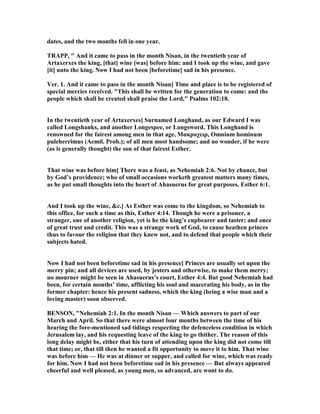 dates, and the two months fell in one year.
TRAPP, " And it came to pass in the month isan, in the twentieth year of
Artaxerxes the king, [that] wine [was] before him: and I took up the wine, and gave
[it] unto the king. ow I had not been [beforetime] sad in his presence.
Ver. 1. And it came to pass in the month isan] Time and place is to be registered of
special mercies received. "This shall be written for the generation to come: and the
people which shall be created shall praise the Lord," Psalms 102:18.
In the twentieth year of Artaxerxes] Surnamed Longhand, as our Edward I was
called Longshanks, and another Longespee, or Longsword. This Longhand is
renowned for the fairest among men in that age, Mακροχειρ, Omnium hominum
puleherrimus (Aemil. Prob.); of all men most handsome; and no wonder, if he were
(as is generally thought) the son of that fairest Esther.
That wine was before him] There was a feast, as ehemiah 2:6. ot by chance, but
by God’s providence; who of small occasions worketh greatest matters many times,
as he put small thoughts into the heart of Ahasuerus for great purposes, Esther 6:1.
And I took up the wine, &c.] As Esther was come to the kingdom, so ehemiah to
this office, for such a time as this, Esther 4:14. Though he were a prisoner, a
stranger, one of another religion, yet is he the king’s cupbearer and taster; and once
of great trust and credit. This was a strange work of God, to cause heathen princes
thus to favour the religion that they knew not, and to defend that people which their
subjects hated.
ow I had not been beforetime sad in his presence] Princes are usually set upon the
merry pin; and all devices are used, by jesters and otherwise, to make them merry;
no mourner might be seen in Ahasuerus’s court, Esther 4:4. But good ehemiah had
been, for certain months’ time, afflicting his soul and macerating his body, as in the
former chapter: hence his present sadness, which the king (being a wise man and a
loving master) soon observed.
BE SO , " ehemiah 2:1. In the month isan — Which answers to part of our
March and April. So that there were almost four months between the time of his
hearing the fore-mentioned sad tidings respecting the defenceless condition in which
Jerusalem lay, and his requesting leave of the king to go thither. The reason of this
long delay might be, either that his turn of attending upon the king did not come till
that time; or, that till then he wanted a fit opportunity to move it to him. That wine
was before him — He was at dinner or supper, and called for wine, which was ready
for him. ow I had not been beforetime sad in his presence — But always appeared
cheerful and well pleased, as young men, so advanced, are wont to do.
 
