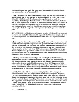 which appointment was made that same year. ehemiah filled that office for the
twelve succeeding years. ehemiah 5:14.
COKE, " ehemiah 2:6. And I set him a time— How long this was is not certain. It
is said, indeed, that he was governor of the land of Judah for twelve years, chap.
ehemiah 5:14, ehemiah 13:6. But, considering what haste he made for
dispatching the building of the walls, which he finished in fifty-two days, the leave
that he asked might be but for a year, or perhaps half so long; after which time, it is
likely, he returned to Shushan according to his promise; but some time after was
sent back again by the king (who found his presence there serviceable, or perhaps
necessary for the better regulation of that province), to be his governor for twelve
years.
REFLECTIO S.—1. The king, perceiving the meaning of ehemiah's sorrows, and
his fear to ask, kindly bids him make his request. ote; Christ our king has given us
an unlimited promise; and shall we be backward to make our requests known to
him?
2. Encouraged by this condescension, he lifts up his heart to God for power to speak
aright, and a blessing on his request; a warm ejaculation fled to the throne of grace,
and God strengthened and prospered him. He begs permission to rebuild his native
city, a convoy to guard him safe, and an order upon the governors to supply him
with necessaries for the work. ote; (1.) Whatever we set about, let prayer prepare
the way. (2.) Frequent ejaculations tend to preserve the spirituality of our temper.
(3.) othing is too much to ask when we come to Jesus, who will do for us exceeding
abundantly above all we can ask or think.
3. The king consented that he should go; but, unwilling to part with him long,
engages him to return within a stipulated time. The queen, who providentially was
now present, probably stood his friend; and he had peculiar reason that day to
acknowledge the good hand of God in his success. ote; (1.) The prayer of faith
never ascends in vain. (2.) Providential help is often given when little expected; and
friends unknown to us before are raised up of God in our difficulties. (3.) Whatever
mercy we receive, let God's good hand be acknowledged with thankfulness.
LA GE, " ehemiah 2:6. The queen also sitting by him.—We have a good
illustration of this scene in a sculpture from Asshur-bani-pal’s palace (Koyunjik).
The king reclines on one side of the table, and is in the act of drinking. The queen
sits upright in a chair of state at the side of the table, near the king’s feet, but facing
him. She is also in the act of drinking. Attendants with large fans stand behind each.
(See copy of this interesting scene in Rawlinson’s Ancient Monarchies, Vol. I, p493).
That the word “shegal” refers to the principal wife of the king seems clear from its
use in Psalm 45:10. The chief wife of Artaxerxes at one time was Damaspia,
according to Ctesias.
PETT, " ehemiah 2:6
 