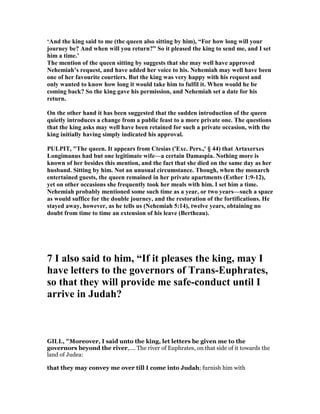 ‘And the king said to me (the queen also sitting by him), “For how long will your
journey be? And when will you return?” So it pleased the king to send me, and I set
him a time.’
The mention of the queen sitting by suggests that she may well have approved
ehemiah’s request, and have added her voice to his. ehemiah may well have been
one of her favourite courtiers. But the king was very happy with his request and
only wanted to know how long it would take him to fulfil it. When would he be
coming back? So the king gave his permission, and ehemiah set a date for his
return.
On the other hand it has been suggested that the sudden introduction of the queen
quietly introduces a change from a public feast to a more private one. The questions
that the king asks may well have been retained for such a private occasion, with the
king initially having simply indicated his approval.
PULPIT, "The queen. It appears from Ctesias ('Exc. Pers.,' § 44) that Artaxerxes
Longimanus had but one legitimate wife—a certain Damaspia. othing more is
known of her besides this mention, and the fact that she died on the same day as her
husband. Sitting by him. ot an unusual circumstance. Though, when the monarch
entertained guests, the queen remained in her private apartments (Esther 1:9-12),
yet on other occasions she frequently took her meals with him. I set him a time.
ehemiah probably mentioned some such time as a year, or two years—such a space
as would suffice for the double journey, and the restoration of the fortifications. He
stayed away, however, as he tells us ( ehemiah 5:14), twelve years, obtaining no
doubt from time to time an extension of his leave (Bertheau).
7 I also said to him, “If it pleases the king, may I
have letters to the governors of Trans-Euphrates,
so that they will provide me safe-conduct until I
arrive in Judah?
GILL, "Moreover, I said unto the king, let letters be given me to the
governors beyond the river,.... The river of Euphrates, on that side of it towards the
land of Judea:
that they may convey me over till I come into Judah; furnish him with
 