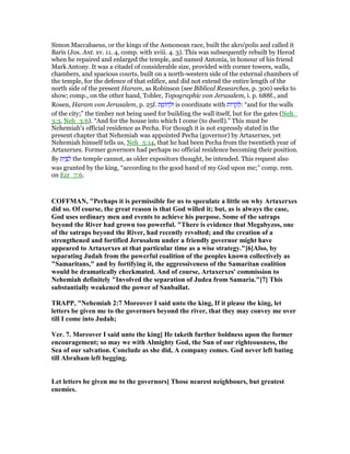 Simon Maccabaeus, or the kings of the Asmonean race, built the akro'polis and called it
Baris (Jos. Ant. xv. 11. 4, comp. with xviii. 4. 3). This was subsequently rebuilt by Herod
when he repaired and enlarged the temple, and named Antonia, in honour of his friend
Mark Antony. It was a citadel of considerable size, provided with corner towers, walls,
chambers, and spacious courts, built on a north-western side of the external chambers of
the temple, for the defence of that edifice, and did not extend the entire length of the
north side of the present Haram, as Robinson (see Biblical Researches, p. 300) seeks to
show; comp., on the other hand, Tobler, Topographic von Jerusalem, i. p. 688f., and
Rosen, Haram von Jerusalem, p. 25f. ‫ת‬ ַ‫ּומ‬‫ח‬ ְ‫וּל‬ is coordinate with ‫ּות‬‫ר‬ ָ‫ק‬ ְ‫:ל‬ “and for the walls
of the city;” the timber not being used for building the wall itself, but for the gates (Neh_
3:3, Neh_3:6). “And for the house into which I come (to dwell).” This must be
Nehemiah's official residence as Pecha. For though it is not expressly stated in the
present chapter that Nehemiah was appointed Pecha (governor) by Artaxerxes, yet
Nehemiah himself tells us, Neh_5:14, that he had been Pecha from the twentieth year of
Artaxerxes. Former governors had perhaps no official residence becoming their position.
By ‫ת‬ִ‫י‬ ַ ַ‫ל‬ the temple cannot, as older expositors thought, be intended. This request also
was granted by the king, “according to the good hand of my God upon me;” comp. rem.
on Ezr_7:6.
COFFMA , "Perhaps it is permissible for us to speculate a little on why Artaxerxes
did so. Of course, the great reason is that God willed it; but, as is always the case,
God uses ordinary men and events to achieve his purpose. Some of the satraps
beyond the River had grown too powerful. "There is evidence that Megabyzos, one
of the satraps beyond the River, had recently revolted; and the creation of a
strengthened and fortified Jerusalem under a friendly governor might have
appeared to Artaxerxes at that particular time as a wise strategy."[6]Also, by
separating Judah from the powerful coalition of the peoples known collectively as
"Samaritans," and by fortifying it, the aggressiveness of the Samaritan coalition
would be dramatically checkmated. And of course, Artaxerxes' commission to
ehemiah definitely "Involved the separation of Judea from Samaria."[7] This
substantially weakened the power of Sanballat.
TRAPP, " ehemiah 2:7 Moreover I said unto the king, If it please the king, let
letters be given me to the governors beyond the river, that they may convey me over
till I come into Judah;
Ver. 7. Moreover I said unto the king] He taketh further boldness upon the former
encouragement; so may we with Almighty God, the Sun of our righteousness, the
Sea of our salvation. Conclude as she did, A company comes. God never left bating
till Abraham left begging.
Let letters be given me to the governors] Those nearest neighbours, but greatest
enemies.
 