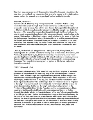 That they may convey me over] He committed himself to God, and yet petitions the
king for a convoy. In all our enterprises God is so to be trusted as if we had used no
means; and yet the means is so to be used as if we had no God to trust in.
BE SO , "Verse 7-8
ehemiah 2:7-8. That they may convey me over till I come into Judah — May
conduct me with safety through their several territories, and furnish me with
necessaries on my journey. And a letter unto Asaph, the keeper of the king’s forest
— The forest of Lebanon, famous for choice trees. That he may give me timber for
the gates — The gates of the temple. For though the temple itself was built, yet the
several courts seem not to have been walled about, nor the gates made leading to the
temple. Of the palace — The king’s palace, which adjoined to the house of God. And
for the house that I shall enter into — He desired leave to build a convenient house
for himself, and for those that should be future governors. According to the good
hand of my God upon me — By the divine favour, which inclined the king to do
what he desired; which he calls God’s good hand, because we extend favour with
our hands.
LA GE, " ehemiah 2:7. The governors.—Heb. pahawoth, from pechah, the
modern pacha, the Oriental name for a viceroy used by Assyrians, Babylonians, and
Persians. Beyond the river, i.e., the river Euphrates. The course to Judea would
leave the Euphrates probably at Tiphsah, 700 miles from Susa or Shushan, whence
there would be400 miles of travel through the Syrian countries before reaching
Jerusalem. They were letters to governors or pachas in this Syrian region that
ehemiah requested.
PETT, " ehemiah 2:7-8
‘Moreover I said to the king, “If it please the king, let letters be given to me to the
governors of Beyond the River, that they may let me pass through till I come to
Judah. And a letter to Asaph the keeper of the king’s forest, that he may give me
timber to make beams for the gates of the fortress which appertains to the house
(the temple), and for the wall of the city, and for the house that I shall enter into.”
As an experienced courtier who had thought it all out beforehand, and in response
to the king’s request, ehemiah now outlines his requirements. Firstly he asks for
letters demonstrating that he has the king’s authority, to all governors of the
Province of Beyond the River (Syria, Palestine, and the surrounding area). These
would provide him, at least officially, with safe conduct on his way to Judah.
Secondly he asks for a letter to Asaph the keeper of the king’s forest, requiring him
to provide the necessary timber for the proposed construction, including beams for
the gates of the fortress which was by the Temple, which was a huge construction
securing the frontal approach to Jerusalem; the beams necessary for the building of
the walls with their gates; and beams for the restoration of ehemiah’s own family
residence, or residence as governor. Whilst he would prove to be very generous to
his fellow Jews he was nevertheless aware (as Artaxerxes also was), of his own
importance.
 