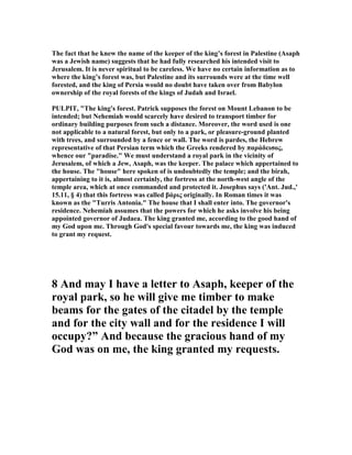 The fact that he knew the name of the keeper of the king’s forest in Palestine (Asaph
was a Jewish name) suggests that he had fully researched his intended visit to
Jerusalem. It is never spiritual to be careless. We have no certain information as to
where the king’s forest was, but Palestine and its surrounds were at the time well
forested, and the king of Persia would no doubt have taken over from Babylon
ownership of the royal forests of the kings of Judah and Israel.
PULPIT, "The king's forest. Patrick supposes the forest on Mount Lebanon to be
intended; but ehemiah would scarcely have desired to transport timber for
ordinary building purposes from such a distance. Moreover, the word used is one
not applicable to a natural forest, but only to a park, or pleasure-ground planted
with trees, and surrounded by a fence or wall. The word is pardes, the Hebrew
representative of that Persian term which the Greeks rendered by παράδεισος,
whence our "paradise." We must understand a royal park in the vicinity of
Jerusalem, of which a Jew, Asaph, was the keeper. The palace which appertained to
the house. The "house" here spoken of is undoubtedly the temple; and the birah,
appertaining to it is, almost certainly, the fortress at the north-west angle of the
temple area, which at once commanded and protected it. Josephus says ('Ant. Jud.,'
15.11, § 4) that this fortress was called βάρις originally. In Roman times it was
known as the "Turris Antonia." The house that I shall enter into. The governor's
residence. ehemiah assumes that the powers for which he asks involve his being
appointed governor of Judaea. The king granted me, according to the good hand of
my God upon me. Through God's special favour towards me, the king was induced
to grant my request.
8 And may I have a letter to Asaph, keeper of the
royal park, so he will give me timber to make
beams for the gates of the citadel by the temple
and for the city wall and for the residence I will
occupy?” And because the gracious hand of my
God was on me, the king granted my requests.
 