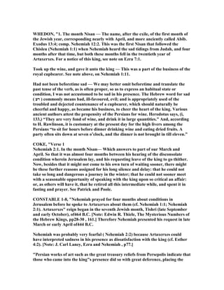 WHEDO , "1. The month isan — The name, after the exile, of the first month of
the Jewish year, corresponding nearly with April, and more anciently called Abib.
Exodus 13:4; comp. ehemiah 12:2. This was the first isan that followed the
Chisleu ( ehemiah 1:1) when ehemiah heard the sad tidings from Judah, and four
months after that time, but both these months fell in the twentieth year of
Artaxerxes. For a notice of this king, see note on Ezra 7:1.
Took up the wine, and gave it unto the king — This was a part of the business of the
royal cupbearer. See note above, on ehemiah 1:11.
Had not been beforetime sad — We may better omit beforetime and translate the
past tense of the verb, as is often proper, so as to express an habitual state or
condition, I was not accustomed to be sad in his presence. The Hebrew word for sad
( ‫רע‬ ) commonly means bad, ill-favoured, evil; and is appropriately used of the
troubled and dejected countenance of a cupbearer, which should naturally be
cheerful and happy, as became his business, to cheer the heart of the king. Various
ancient authors attest the propensity of the Persians for wine. Herodotus says, (i,
133,) “They are very fond of wine, and drink it in large quantities.” And, according
to H. Rawlinson, it is customary at the present day for the high livers among the
Persians “to sit for hours before dinner drinking wine and eating dried fruits. A
party often sits down at seven o’clock, and the dinner is not brought in till eleven.”
COKE, "Verse 1
ehemiah 2:1. In the month isan— Which answers to part of our March and
April. So that it was almost four months between his hearing of the disconsolate
condition wherein Jerusalem lay, and his requesting leave of the king to go thither.
ow, besides that it might not come to his own turn of waiting sooner, there might
be these further reasons assigned for his long silence and delay: that he could not
take so long and dangerous a journey in the winter; that he could not sooner meet
with a seasonable opportunity of speaking with the king upon so critical an affair:
or, as others will have it, that he retired all this intermediate while, and spent it in
fasting and prayer. See Patrick and Poole.
CO STABLE 1-8, " ehemiah prayed for four months about conditions in
Jerusalem before he spoke to Artaxerxes about them (cf. ehemiah 1:1; ehemiah
2:1). Artaxerxes" reign began in the seventh Jewish month, Tishri (late September
and early October), of464 B.C. [ ote: Edwin R. Thiele, The Mysterious umbers of
the Hebrew Kings, pp28-30 , 161.] Therefore ehemiah presented his request in late
March or early April of444 B.C.
ehemiah was probably very fearful ( ehemiah 2:2) because Artaxerxes could
have interpreted sadness in his presence as dissatisfaction with the king (cf. Esther
4:2). [ ote: J. Carl Laney, Ezra and ehemiah , p77.]
"Persian works of art such as the great treasury reliefs from Persepolis indicate that
those who came into the king"s presence did so with great deference, placing the
 