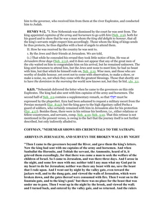 him to the governor, who received him from them at the river Euphrates, and conducted
him to Judah.
HE RY 9-12, "I. Now Nehemiah was dismissed by the court he was sent from. The
king appointed captains of the army and horsemen to go with him (Neh_2:9), both for
his guard and to show that he was a man whom the king did delight to honour, that all
the king's servants might respect him accordingly. Those whom the King of kings sends
he thus protects, he thus dignifies with a host of angels to attend them.
II. How he was received by the country he was sent to.
1. By the Jews and their friends at Jerusalem. We are told,
(1.) That while he concealed his errand they took little notice of him. He was at
Jerusalem three days (Neh_2:11), and it does not appear that any of the great men of
the city waited on him to congratulate him on his arrival, but he remained unknown. The
king sent horsemen to attend him, but the Jews sent none to meet him; he had no beast
with him, but that which he himself rode on, Neh_2:12. Wise men, and those who are
worthy of double honour, yet covet not to come with observation, to make a show, or
make a noise, no, not when they come with the greatest blessings. Those that shortly are
to have the dominion in the morning the world now knows not, but they lie hid, 1Jo_3:1.
K&D, "Nehemiah delivered the letter when he came to the governors on this side
Euphrates. The king had also sent with him captains of the army and horsemen. The
second half of Neh_2:9 contains a supplementary remark, so that ‫ח‬ ַ‫ל‬ ְ‫שׁ‬ ַ‫ו‬ must be
expressed by the pluperfect. Ezra had been ashamed to request a military escort from the
Persian monarch (Ezr_8:22); but the king gave to the high dignitary called Pecha a
guard of soldiers, who certainly remained with him in Jerusalem also for his protection
(Ezr_4:17). Besides these, there were in his retinue his brethren, i.e., either relations or
fellow-countrymen, and servants, comp. Neh_4:10; Neh_5:10. That this retinue is not
mentioned in the present verses, is owing to the fact that the journey itself is not further
described, but only indirectly alluded to.
COFFMA , " EHEMIAH SHOWS HIS CREDE TIALS TO THE SATRAPS;
ARRIVES I JERUSALEM; A D SURVEYS THE BROKE WALLS BY IGHT
"Then I came to the governors beyond the River, and gave them the king's letters.
ow the king had sent with me captains of the army and horsemen. And when
Sanballat the Horonite, and Tobiah the servant, the Ammonite, heard of it, it
grieved them exceedingly, for that there was come a man to seek the welfare of the
children of Israel. So I came to Jerusalem, and was there three days. And I arose in
the night, and some few men with me; neither told I any man what my God put in
my heart to do for Jerusalem; neither was there any beast with me, save the beast
that I rode upon. And I went out by night by the valley gate, even toward the
jackars well, and to the dung gate, and viewed the walls of Jerusalem, which were
broken down, and the gates thereof were consumed with fire. Then I went on to the
fountain gate, and to the king's pool.' but there was no place for the beast that was
under me to pass. Then I went up in the night by the brook, and viewed the wall;
and I turned back, and entered by the valley gate, and so returned. And the rulers
 