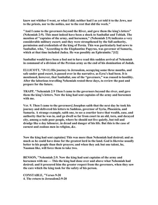 knew not whither I went, or what I did; neither had I as yet told it to the Jews, nor
to the priests, nor to the nobles, nor to the rest that did the work."
"And I came to the governors beyond the River, and gave them the king's letters"
( ehemiah 2:9). This must indeed have been a shock to Sanballat and Tobiah. The
mention of "captains of the army, and horsemen," ( ehemiah 2:9) indicates a very
considerable military escort; and they were strengthened by the full authority,
permission and credentials of the king of Persia. This was particularly bad news to
Sanballat, who, "According to the Elephantine Papyrus, was governor of Samaria,
which at that time included Judea. He was possibly an Ephraimite."[12]
Sanballat would have been a fool not to have read this sudden arrival of ehemiah
in command of a division of the Persian army as the end of his domination of Judah.
ELLICOTT, "(9-11) His journey to Jerusalem, occupying some three months, and
safe under good escort, is passed over in the narrative, as Ezra’s had been. It is
mentioned, however, that Sanballat, one of the “governors,” was roused to hostility.
After the laborious travelling ehemiah rested three days, to review the past and
prepare for the future.
TRAPP, " ehemiah 2:9 Then I came to the governors beyond the river, and gave
them the king’s letters. ow the king had sent captains of the army and horsemen
with me.
Ver. 9. Then I came to the governors] Josephus saith that the next day he took his
journey and delivered his letters to Saddeus, governor of Syria, Phoenicia, and
Samaria. A strange example, saith one, to see a courtier leave that wealth, ease, and
authority that he was in, and go dwell so far from court in an old, torn, and decayed
city, among a rude poor people, where be should not live quietly, but toil and
drudge like a day labourer, in dread and danger of his life. But this is the case of
earnest and zealous men in religion, &c.
ow the king had sent captains] This was more than ehemiah had desired; and as
much as he could have done for the greatest lord in the land. God is likewise usually
better to his people than their prayers; and when they ask but one talent, he,
aaman like, will force them to take two.
BE SO , " ehemiah 2:9. ow the king had sent captains of the army and
horsemen with me — This the king had done over and above what ehemiah had
desired; and it procured him the greater respect from the governors, when they saw
the care which the king took for the safety of his person.
CO STABLE, "Verses 9-20
4. The return to Jerusalem2:9-20
 