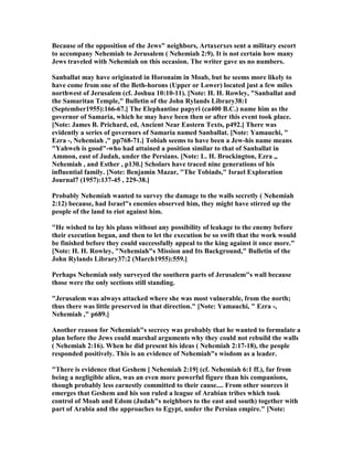 Because of the opposition of the Jews" neighbors, Artaxerxes sent a military escort
to accompany ehemiah to Jerusalem ( ehemiah 2:9). It is not certain how many
Jews traveled with ehemiah on this occasion. The writer gave us no numbers.
Sanballat may have originated in Horonaim in Moab, but he seems more likely to
have come from one of the Beth-horons (Upper or Lower) located just a few miles
northwest of Jerusalem (cf. Joshua 10:10-11). [ ote: H. H. Rowley, "Sanballat and
the Samaritan Temple," Bulletin of the John Rylands Library38:1
(September1955):166-67.] The Elephantine papyri (ca400 B.C.) name him as the
governor of Samaria, which he may have been then or after this event took place.
[ ote: James B. Prichard, ed, Ancient ear Eastern Texts, p492.] There was
evidently a series of governors of Samaria named Sanballat. [ ote: Yamauchi, "
Ezra -, ehemiah ," pp768-71.] Tobiah seems to have been a Jew-his name means
"Yahweh is good"-who had attained a position similar to that of Sanballat in
Ammon, east of Judah, under the Persians. [ ote: L. H. Brockington, Ezra ,,
ehemiah , and Esther , p130.] Scholars have traced nine generations of his
influential family. [ ote: Benjamin Mazar, "The Tobiads," Israel Exploration
Journal7 (1957):137-45 , 229-38.]
Probably ehemiah wanted to survey the damage to the walls secretly ( ehemiah
2:12) because, had Israel"s enemies observed him, they might have stirred up the
people of the land to riot against him.
"He wished to lay his plans without any possibility of leakage to the enemy before
their execution began, and then to let the execution be so swift that the work would
be finished before they could successfully appeal to the king against it once more."
[ ote: H. H. Rowley, " ehemiah"s Mission and Its Background," Bulletin of the
John Rylands Library37:2 (March1955):559.]
Perhaps ehemiah only surveyed the southern parts of Jerusalem"s wall because
those were the only sections still standing.
"Jerusalem was always attacked where she was most vulnerable, from the north;
thus there was little preserved in that direction." [ ote: Yamauchi, " Ezra -,
ehemiah ," p689.]
Another reason for ehemiah"s secrecy was probably that he wanted to formulate a
plan before the Jews could marshal arguments why they could not rebuild the walls
( ehemiah 2:16). When he did present his ideas ( ehemiah 2:17-18), the people
responded positively. This is an evidence of ehemiah"s wisdom as a leader.
"There is evidence that Geshem [ ehemiah 2:19] (cf. ehemiah 6:1 ff.), far from
being a negligible alien, was an even more powerful figure than his companions,
though probably less earnestly committed to their cause.... From other sources it
emerges that Geshem and his son ruled a league of Arabian tribes which took
control of Moab and Edom (Judah"s neighbors to the east and south) together with
part of Arabia and the approaches to Egypt, under the Persian empire." [ ote:
 