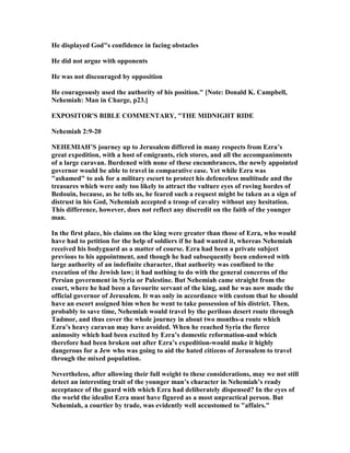 He displayed God"s confidence in facing obstacles
He did not argue with opponents
He was not discouraged by opposition
He courageously used the authority of his position." [ ote: Donald K. Campbell,
ehemiah: Man in Charge, p23.]
EXPOSITOR'S BIBLE COMME TARY, "THE MID IGHT RIDE
ehemiah 2:9-20
EHEMIAH’S journey up to Jerusalem differed in many respects from Ezra’s
great expedition, with a host of emigrants, rich stores, and all the accompaniments
of a large caravan. Burdened with none of these encumbrances, the newly appointed
governor would be able to travel in comparative ease. Yet while Ezra was
"ashamed" to ask for a military escort to protect his defenceless multitude and the
treasures which were only too likely to attract the vulture eyes of roving hordes of
Bedouin, because, as he tells us, he feared such a request might be taken as a sign of
distrust in his God, ehemiah accepted a troop of cavalry without any hesitation.
This difference, however, does not reflect any discredit on the faith of the younger
man.
In the first place, his claims on the king were greater than those of Ezra, who would
have had to petition for the help of soldiers if he had wanted it, whereas ehemiah
received his bodyguard as a matter of course. Ezra had been a private subject
previous to his appointment, and though he had subsequently been endowed with
large authority of an indefinite character, that authority was confined to the
execution of the Jewish law; it had nothing to do with the general concerns of the
Persian government in Syria or Palestine. But ehemiah came straight from the
court, where he had been a favourite servant of the king, and he was now made the
official governor of Jerusalem. It was only in accordance with custom that he should
have an escort assigned him when he went to take possession of his district. Then,
probably to save time, ehemiah would travel by the perilous desert route through
Tadmor, and thus cover the whole journey in about two months-a route which
Ezra’s heavy caravan may have avoided. When he reached Syria the fierce
animosity which had been excited by Ezra’s domestic reformation-and which
therefore had been broken out after Ezra’s expedition-would make it highly
dangerous for a Jew who was going to aid the hated citizens of Jerusalem to travel
through the mixed population.
evertheless, after allowing their full weight to these considerations, may we not still
detect an interesting trait of the younger man’s character in ehemiah’s ready
acceptance of the guard with which Ezra had deliberately dispensed? In the eyes of
the world the idealist Ezra must have figured as a most unpractical person. But
ehemiah, a courtier by trade, was evidently well accustomed to "affairs."
 