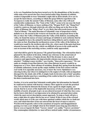 to its very foundations having been turned over by the ploughshare of the invader,
while some of its sacred sites have been buried under huge mounds of rubbish,
renders it impossible to trace ehemiah’s night ride in all its details. If we are to
accept the latest theory, according to which the gorge hitherto regarded as the
Tyropaeon is really the ancient Valley of Hinnom, some other sites will need
considerable readjustment. The "Gate of the Valley" seems to be one near the head
of the Valley of Hinnom; we know nothing of the "Dragon Well": the "Dung Port"
would be a gateway through which the city offal was flung out to the fires in the
Valley of Hinnom; the "King’s Pool" is very likely that afterwards known as the
"Pool of Siloam." The main direction of ehemiah’s tour of inspection is fairly
definite to us. He started at the western exit from the city and passed down to the
left, to where the Valley of Hinnom joins the Valley of the Kidron; ascending this
valley, he found the masses of stones and heaps of rubbish in such confusion that he
was compelled to leave the animal he had been riding hitherto and to clamber over
the ruins on foot. Reaching the northeastern corner of the valley of the Kidron, he
would turn round by the northern side of the city, where most of the gates had been
situated, because there the city, which was difficult of access to the south and the
east on account of the encircling ravines, could be easily approached.
And what did he gain by his journey? He gained knowledge. The reformation that is
planned by the student at his desk, without any reference to the actual state of
affairs, will be, at best, a Utopian dream. But if the dreamer is also a man of
resources and opportunities, his impracticable schemes may issue in incalculable
mischief. " othing is more terrible," says Goethe, "than active ignorance." We can
smile at a knight-errant Don Quixote; but a Don Quixote in power would be as
dangerous as a ero. Most schemes of socialism, though they spring from the brains
of amiable enthusiasts, break up like empty bubbles on the first contact with the
real world. It is especially necessary, too, to know the worst. Optimism is very
cheering in idea, but when it is indulged in to the neglect of truth, with an impatient
disregard for the shady side of life, it simply leads its devotees into a fools’ paradise.
The highest idealist must have something of the realist in him if he would ever have
his ideas transformed into facts.
Further, it is to be noted that ehemiah would gather his information for himself;
he could not be content with hearsay evidence. Here again he reveals the practical
man. It is not that he distrusts the honesty of any agents he might employ, nor
merely that he is aware of the deplorable inaccuracy of observers generally and the
inability of nearly all people to give an un-coloured account of what they have seen,
but he knows that there is an impression to be obtained by personal observation
which the most correct description cannot approach. o map or book will give a
man a right idea of a place that he has never visited. If this is true of the external
world, much more is it the case with those spiritual realities which the eye hath not
seen, and which therefore it has not entered into the heart of man to conceive..
Wordsworth frequently refers to his sensations of surprise and disappointment
passing over into a new delight when he first beheld scenes long ago described to
him in verse or legend. He finds "Yarrow visited" very unlike "Yarrow unvisited."
One commonplace distinction we must all have noticed under similar circumstances-
 