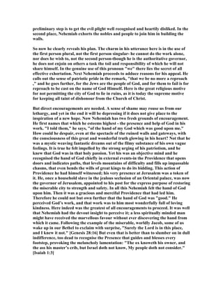 preliminary step is to get the evil plight well recognised and heartily disliked. In the
second place, ehemiah exhorts the nobles and people to join him in building the
walls.
So now he clearly reveals his plan. The charm in his utterance here is in the use of
the first person plural, not the first person singular- he cannot do the work alone,
nor does he wish to, not the second person-though he is the authoritative governor,
he does not enjoin on others a task the toil and responsibility of which he will not
share himself. In the genuine use of this pronoun "we" there lies the secret of all
effective exhortation. ext ehemiah proceeds to adduce reasons for his appeal. He
calls out the sense of patriotic pride in the remark, "that we be no more a reproach
," and he goes further, for the Jews are the people of God, and for them to fail is for
reproach to be cast on the name of God Himself. Here is the great religious motive
for not permitting the city of God to lie in ruins, as it is today the supreme motive
for keeping all taint of dishonour from the Church of Christ.
But direct encouragements are needed. A sense of shame may rouse us from our
lethargy, and yet in the end it will be depressing if it does not give place to the
inspiration of a new hope. ow ehemiah has two fresh grounds of encouragement.
He first names that which he esteems highest - the presence and help of God in his
work. "I told them," he says, "of the hand of my God which was good upon me."
How could he despair, even at the spectacle of the ruined walls and gateways, with
the consciousness of this great and wonderful truth glowing in his heart? ot that he
was a mystic weaving fantastic dreams out of the filmy substance of his own vague
feelings. It is true he felt impelled by the strong urging of his patriotism, and he
knew that God was in that holy passion. Yet his was an objective mind and he
recognised the hand of God chiefly in external events-in the Providence that opens
doors and indicates paths, that levels mountains of difficulty and fills up impassable
chasms, that even bends the wills of great kings to do its bidding. This action of
Providence he had himself witnessed; his very presence at Jerusalem was a token of
it. He, once a household slave in the jealous seclusion of an Oriental palace, was now
the governor of Jerusalem, appointed to his post for the express purpose of restoring
the miserable city to strength and safety. In all this ehemiah felt the hand of God
upon him. Then it was a gracious and merciful Providence that had led him.
Therefore he could not but own further that the hand of God was "good." He
perceived God’s work, and that work was to him most wonderfully full of loving
kindness. Here indeed was the greatest of all encouragements to proceed. It was well
that ehemiah had the devout insight to perceive it; a less spiritually minded man
might have received the marvellous favour without ever discovering the hand from
which it came. Following the example of the miserable, worldly Jacob, some of us
wake up in our Bethel to exclaim with surprise, "Surely the Lord is in this place,
and I knew it not." [Genesis 28:16] But even that is better than to slumber on in dull
indifference, too dead to recognise the Presence that guides and blesses every
footstep, provoking the melancholy lamentation: "The ox knoweth his owner, and
the ass his master’s crib, but Israel doth not know, My people doth not consider."
[Isaiah 1:3]
 