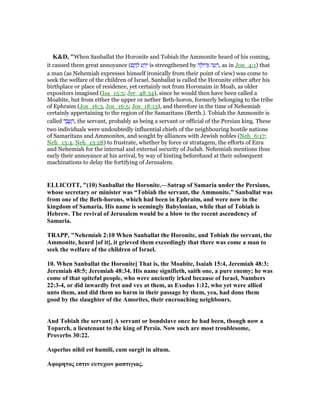 K&D, "When Sanballat the Horonite and Tobiah the Ammonite heard of his coming,
it caused them great annoyance (‫ם‬ ֶ‫ה‬ ָ‫ל‬ ‫ע‬ ַ‫ר‬ֵ‫י‬ is strengthened by ‫ה‬ ָ‫ּול‬‫ד‬ְ ‫ה‬ ָ‫ע‬ ָ‫,ר‬ as in Jon_4:1) that
a man (as Nehemiah expresses himself ironically from their point of view) was come to
seek the welfare of the children of Israel. Sanballat is called the Horonite either after his
birthplace or place of residence, yet certainly not from Horonaim in Moab, as older
expositors imagined (Isa_15:5; Jer_48:34), since he would then have been called a
Moabite, but from either the upper or nether Beth-horon, formerly belonging to the tribe
of Ephraim (Jos_16:3, Jos_16:5; Jos_18:13), and therefore in the time of Nehemiah
certainly appertaining to the region of the Samaritans (Berth.). Tobiah the Ammonite is
called ‫ד‬ ֶ‫ב‬ ֶ‫ע‬ ָ‫,ה‬ the servant, probably as being a servant or official of the Persian king. These
two individuals were undoubtedly influential chiefs of the neighbouring hostile nations
of Samaritans and Ammonites, and sought by alliances with Jewish nobles (Neh_6:17;
Neh_13:4, Neh_13:28) to frustrate, whether by force or stratagem, the efforts of Ezra
and Nehemiah for the internal and external security of Judah. Nehemiah mentions thus
early their annoyance at his arrival, by way of hinting beforehand at their subsequent
machinations to delay the fortifying of Jerusalem.
ELLICOTT, "(10) Sanballat the Horonite.—Satrap of Samaria under the Persians,
whose secretary or minister was “Tobiah the servant, the Ammonite.” Sanballat was
from one of the Beth-horons, which had been in Ephraim, and were now in the
kingdom of Samaria. His name is seemingly Babylonian, while that of Tobiah is
Hebrew. The revival of Jerusalem would be a blow to the recent ascendency of
Samaria.
TRAPP, " ehemiah 2:10 When Sanballat the Horonite, and Tobiah the servant, the
Ammonite, heard [of it], it grieved them exceedingly that there was come a man to
seek the welfare of the children of Israel.
10. When Sanballat the Horonite] That is, the Moabite, Isaiah 15:4, Jeremiah 48:3;
Jeremiah 48:5; Jeremiah 48:34. His name signifieth, saith one, a pure enemy; he was
come of that spiteful people, who were anciently irked because of Israel, umbers
22:3-4, or did inwardly fret and vex at them, as Exodus 1:12, who yet were allied
unto them, and did them no harm in their passage by them, yea, had done them
good by the slaughter of the Amorites, their encroaching neighbours.
And Tobiah the servant] A servant or bondslave once he had been, though now a
Toparch, a lieutenant to the king of Persia. ow such are most troublesome,
Proverbs 30:22.
Asperlus nihil est humili, cum surgit in altum.
Aφορητος εστιν ευτυχων µαστιγιας.
 