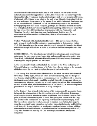 associations of his former servitude; and in such a case a Jewish writer would
naturally emphasize the opprobrious epithet. His own and his son’s marriage with
the daughter of a Jew created family relationships which proved a source of trouble,
( ehemiah 6:17-19,) and being allied to the high priest Eliashib ( ehemiah 13:4) he
secured a chamber in the courts of the temple, from which ehemiah finally cast out
all his household stuff. ehemiah 13:7-8. He is here designated as the Ammonite,
having sprung from that hated race; and, perhaps, his bitterness towards the Jews
was owing largely to Ezra’s recent legislation in requiring all Jews to put away their
foreign wives, (Ezra 10,) for they had intermarried with the Ammonites and
Moabites. Ezra 9:1. And these two men, Sanballat and Tobiah, were fit
representatives of the ancient and hereditary hatred of their respective races
towards Israel.
COKE, " ehemiah 2:10. Sanballat the Horonite— This person was probably a
petty prince of Moab; for Horonaim was an eminent city in that country, Isaiah
15:5. This Sanballat was the person who afterwards instigated Alexander the Great
to build the temple of Gerizim, in order to occasion a division among the Jews. See
Grotius.
REFLECTIO S.—The king having permitted ehemiah to go, and given him an
order upon the governors, grants him withal an honourable escort to protect him.
ote; Each child of God, whom the king of heaven delights to honour, is attended
with mightier angelic guards. We have here,
1. The vexation of Tobiah and Sanballat, the enemies of the Jews, on hearing of
ehemiah's journey, and the design of it. ote; Every favour shown to the servants
of God awakens the envy and provokes the rage of a wicked world.
2. The survey that ehemiah took of the state of the walls. He rested on his arrival
three days; and by night, with a few select persons for secresy, that the design he
was forming might not be known or counteracted, went round the walls to observe
the breaches, and what repairs would be needful. ote; (1.) Secresy and silence are
very necessary when our enemies are so ready to take the alarm. The wisdom of the
serpent is useful when joined to the innocence of the dove. (2.) A well-settled plan of
procedure is the way to ensure success in every enterprize.
3. The discovery that he made to the rulers, of his commission. He assembled them,
intimated the ruinous state of the city, and the reproach which their defenceless
state brought on them from their wicked neighbours; then informed them of God's
good providence in advancing him at court, and giving him favour with the king;
and produced his commission for repairing their desolations; encouraging them
thereupon to set about the work. Animated by such an exhortation, they eagerly
seize the opportunity, and strengthen each other immediately to arise and build the
wall. ote; (1.) A good minister, or magistrate, who is active and zealous, will find
many ready to second his labours, who of themselves had not courage to lead. (2.)
They who would work heartily for God must begin out of hand. Delays are
dangerous.
 