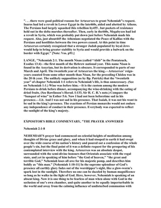". . . there were good political reasons for Artaxerxes to grant ehemiah"s request.
Inaros had led a revolt in Lower Egypt in the late460s, aided and abetted by Athens.
The Persians had largely squashed this rebellion by455 , but pockets of resistance
held out in the delta marshes thereafter. Then, early in the440s, Megabyxos had led
a revolt in Syria, which was probably put down just before ehemiah made his
request. Also, just about445 the Athenians negotiated the Peace of Kallias with the
Persians and hostilities between the two powers ceased. At this point in time
Artaxerxes certainly recognized that a stronger Judah populated by loyal Jews
would help to bring greater stability to Syria and would provide a bulwark on the
border with Egypt." [ ote: Vos. p91.]
LA GE, " ehemiah 2:1. The month isan (called “Abib” in the Pentateuch,
Exodus 13:4)—the first month of the Hebrew national year. This name isan is
found in the Assyrian, but its derivation is obscure. It corresponded to parts of our
March and April. The twentieth year of Artaxerxes the king.—Artaxerxes’ reign-
years counted from some other month than isan, for the preceding Chisleu was in
the 20 th year. The unlikely supposition (as by Bp. Patrick) that the “twentieth
year” of chapter ehemiah 1:1 refers to ehemiah’s life, is thus unnecessary. (See
on ehemiah 1:1.) Wine was before him.—It is the custom among the modern
Persians to drink before dinner, accompanying the wine-drinking with the eating of
dried fruits. (See Rawlinson’s Herod. I:133, Sir H. C. R.’s note.) Compare the
“banquet of wine” in Esther 5:6. ow I had not been beforetime sad in his
presence.—Lit. And I was not sad in his presence. That Isaiah, it was not his wont to
be sad in the king’s presence. The exactions of Persian monarchs would not endure
any independence of conduct in their presence. Everybody was expected to reflect
the sunlight of the king’s majesty.
EXPOSITOR'S BIBLE COMME TARY, "THE PRAYER A SWERED
ehemiah 2:1-8
EHEMIAH’S prayer had commenced on celestial heights of meditation among
thoughts of Divine grace and glory, and when it had stooped to earth it had swept
over the wide course of his nation’s history and poured out a confession of the whole
people’s sin, but the final point of it was a definite request for the prospering of his
contemplated interview with the king. Artaxerxes was an absolute despot,
surrounded with the semi-divine honours that Orientals associate with the regal
state, and yet in speaking of him before "the God of heaven," "the great and
terrible God," ehemiah loses all awe for his majestic pomp, and describes him
boldly as "this man." [ ehemiah 1:10-11] In the supreme splendour of God’s
presence all earthly glory fades out of the worshipper’s sight, like a glow-worm’s
spark lost in the sunlight. Therefore no one can be dazzled by human magnificence
so long as he walks in the light of God. Here, however, ehemiah is speaking of an
absent king. ow it is one thing to be fearless of man when alone with God in the
seclusion of one’s own chamber, and quite another to be equally imperturbable in
the world and away from the calming influence of undisturbed communion with
 