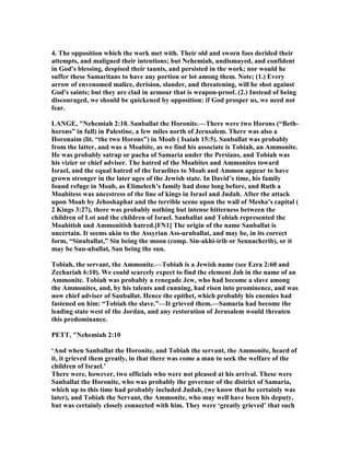 4. The opposition which the work met with. Their old and sworn foes derided their
attempts, and maligned their intentions; but ehemiah, undismayed, and confident
in God's blessing, despised their taunts, and persisted in the work; nor would he
suffer these Samaritans to have any portion or lot among them. ote; (1.) Every
arrow of envenomed malice, derision, slander, and threatening, will be shot against
God's saints; but they are clad in armour that is weapon-proof. (2.) Instead of being
discouraged, we should be quickened by opposition: if God prosper us, we need not
fear.
LA GE, " ehemiah 2:10. Sanballat the Horonite.—There were two Horons (“Beth-
horons” in full) in Palestine, a few miles north of Jerusalem. There was also a
Horonaim (lit. “the two Horons”) in Moab ( Isaiah 15:5). Sanballat was probably
from the latter, and was a Moabite, as we find his associate is Tobiah, an Ammonite.
He was probably satrap or pacha of Samaria under the Persians, and Tobiah was
his vizier or chief adviser. The hatred of the Moabites and Ammonites toward
Israel, and the equal hatred of the Israelites to Moab and Ammon appear to have
grown stronger in the later ages of the Jewish state. In David’s time, his family
found refuge in Moab, as Elimelech’s family had done long before, and Ruth a
Moabitess was ancestress of the line of kings in Israel and Judah. After the attack
upon Moab by Jehoshaphat and the terrible scene upon the wall of Mesha’s capital (
2 Kings 3:27), there was probably nothing but intense bitterness between the
children of Lot and the children of Israel. Sanballat and Tobiah represented the
Moabitish and Ammonitish hatred.[F 1] The origin of the name Sanballat is
uncertain. It seems akin to the Assyrian Ass-uruballat, and may be, in its correct
form, “Sinuballat,” Sin being the moon (comp. Sin-akhi-irib or Sennacherib), or it
may be San-uballat, San being the sun.
Tobiah, the servant, the Ammonite.—Tobiah is a Jewish name (see Ezra 2:60 and
Zechariah 6:10). We could scarcely expect to find the element Jah in the name of an
Ammonite. Tobiah was probably a renegade Jew, who had become a slave among
the Ammonites, and, by his talents and cunning, had risen into prominence, and was
now chief adviser of Sanballat. Hence the epithet, which probably his enemies had
fastened on him: “Tobiah the slave.”—It grieved them.—Samaria had become the
leading state west of the Jordan, and any restoration of Jerusalem would threaten
this predominance.
PETT, " ehemiah 2:10
‘And when Sanballat the Horonite, and Tobiah the servant, the Ammonite, heard of
it, it grieved them greatly, in that there was come a man to seek the welfare of the
children of Israel.’
There were, however, two officials who were not pleased at his arrival. These were
Sanballat the Horonite, who was probably the governor of the district of Samaria,
which up to this time had probably included Judah, (we know that he certainly was
later), and Tobiah the Servant, the Ammonite, who may well have been his deputy,
but was certainly closely connected with him. They were ‘greatly grieved’ that such
 