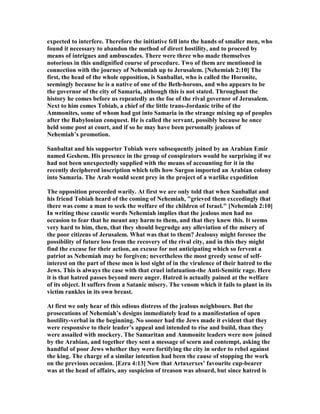 expected to interfere. Therefore the initiative fell into the hands of smaller men, who
found it necessary to abandon the method of direct hostility, and to proceed by
means of intrigues and ambuscades. There were three who made themselves
notorious in this undignified course of procedure. Two of them are mentioned in
connection with the journey of ehemiah up to Jerusalem. [ ehemiah 2:10] The
first, the head of the whole opposition, is Sanballat, who is called the Horonite,
seemingly because he is a native of one of the Beth-horons, and who appears to be
the governor of the city of Samaria, although this is not stated. Throughout the
history he comes before us repeatedly as the foe of the rival governor of Jerusalem.
ext to him comes Tobiah, a chief of the little trans-Jordanic tribe of the
Ammonites, some of whom had got into Samaria in the strange mixing up of peoples
after the Babylonian conquest. He is called the servant, possibly because he once
held some post at court, and if so he may have been personally jealous of
ehemiah’s promotion.
Sanbaltat and his supporter Tobiah were subsequently joined by an Arabian Emir
named Geshem. His presence in the group of conspirators would be surprising if we
had not been unexpectedly supplied with the means of accounting for it in the
recently deciphered inscription which tells how Sargon imported an Arabian colony
into Samaria. The Arab would scent prey in the project of a warlike expedition
The opposition proceeded warily. At first we are only told that when Sanballat and
his friend Tobiah heard of the coming of ehemiah, "grieved them exceedingly that
there was come a man to seek the welfare of the children of Israel." [ ehemiah 2:10]
In writing these caustic words ehemiah implies that the jealous men had no
occasion to fear that he meant any harm to them, and that they knew this. It seems
very hard to him, then, that they should begrudge any alleviation of the misery of
the poor citizens of Jerusalem. What was that to them? Jealousy might foresee the
possibility of future loss from the recovery of the rival city, and in this they might
find the excuse for their action, an excuse for not anticipating which so fervent a
patriot as ehemiah may be forgiven; nevertheless the most greedy sense of self-
interest on the part of these men is lost sight of in the virulence of their hatred to the
Jews. This is always the case with that cruel infatuation-the Anti-Semitic rage. Here
it is that hatred passes beyond mere anger. Hatred is actually pained at the welfare
of its object. It suffers from a Satanic misery. The venom which it fails to plant in its
victim rankles in its own breast.
At first we only hear of this odious distress of the jealous neighbours. But the
prosecutions of ehemiah’s designs immediately lead to a manifestation of open
hostility-verbal in the beginning. o sooner had the Jews made it evident that they
were responsive to their leader’s appeal and intended to rise and build, than they
were assailed with mockery. The Samaritan and Ammonite leaders were now joined
by the Arabian, and together they sent a message of scorn and contempt, asking the
handful of poor Jews whether they were fortifying the city in order to rebel against
the king. The charge of a similar intention had been the cause of stopping the work
on the previous occasion. [Ezra 4:13] ow that Artaxerxes’ favourite cup-bearer
was at the head of affairs, any suspicion of treason was absurd, but since hatred is
 