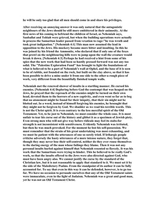 he will be only too glad that all men should come in and share his privileges.
After receiving an annoying answer it was only natural that the antagonistic
neighbours of the Jews should be still more embittered in their animosity. At the
first news of his coming to befriend the children of Israel, as ehemiah says,
Sanballat and Tobiah were grieved, but when the building operations were actually
in process the Samaritan leader passed from vexation to rage-"he was wroth and
took great indignation." [ ehemiah 4:1] This man now assumed the lead in
opposition to the Jews. His mockery became more bitter and insulting. In this he
was joined by his friend the Ammonite, who declared that if only one of the foxes
that prowl on the neighbouring hills were to jump upon the wall the creature would
break it down. [ ehemiah 4:3] Perhaps he had received a hint from some of his
spies that the new work that had been so hastily pressed forward was not any too
solid. The "Palestine Exploration Fund" has brought to light the foundations of
what is believed to be a part of ehemiah’s wall at Ophel, and the base of it is seen
to be of rubble, not founded on the rock, but built on the clay above, so that it has
been possible to drive a mine under it from one side to the other-a rough piece of
work, very different from the beautifully finished temple walls.
ehemiah met the renewed shower of insults in a startling manner. He cursed his
enemies. [ ehemiah 4:4] Deploring before God the contempt that was heaped on the
Jews, he prayed that the reproach of the enemies might be turned on their own
head, devoted them to the horrors of a new captivity, and even went so far as to beg
that no atonement might be found for their iniquity, that their sin might not be
blotted out. In a word, instead of himself forgiving his enemies, he besought that
they might not be forgiven by God. We shudder as we read his terrible words. This
is not the Christ spirit. It is even contrary to the less merciful spirit of the Old
Testament. Yet, to be just to ehemiah, we must consider the whole case. It is most
unfair to tear his curse out of the history and gibbet it as a specimen of Jewish piety.
Even strong men who will not give way before ridicule may feel its stabs-for
strength is not inconsistent with sensitiveness. Evidently ehemiah was irritated,
but then he was much provoked. For the moment he lost his self-possession. We
must remember that the strain of his great undertaking was most exhausting, and
we must be patient with the utterances of one so sorely tried. If lethargic people
criticise adversely the hasty utterances of a more intense nature, they forget that,
though they may never lose their self-control, neither do they ever rouse themselves
to the daring energy of the man whose failings they blame. Then it was not any
personal insults hurled against himself that ehemiah resented so fiercely. It was his
work that the Samaritans were trying to hinder. This he believed to be really God’s
work, so that the insults offered to the Jews were also directed against God, who
must have been angry also. We cannot justify the curse by the standard of the
Christian law, but it is not reasonable to apply that standard to it. We must set it by
the side of the Maledictory Psalms. From the standpoint of its author it can be fully
accounted for. To say that even in this way it can be defended, however, is to go too
far. We have no occasion to persuade ourselves that any of the Old Testament saints
were immaculate, even in the light of Judaism. ehemiah was a great and good man,
yet he was not an Old Testament Christ.
 