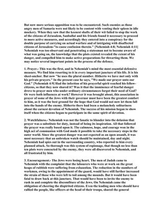 But now more serious opposition was to be encountered. Such enemies as those
angry men of Samaria were not likely to be content with venting their spleen in idle
mockery. When they saw that the keenest shafts of their wit failed to stop the work
of the citizens of Jerusalem, Sanballat and his friends found it necessary to proceed
to more active measures, and accordingly they entered into a conspiracy for the
double purpose of carrying on actual warfare and of intriguing with disaffected
citizens of Jerusalem-"to cause confusion therein." [ ehemiah 4:8; ehemiah 4:11]
ehemiah was too observant and penetrating a statesman not to become aware of
what was going on, the knowledge that the plots existed revealed the extent of his
danger, and compelled him to make active preparations for thwarting them. We
may notice several important points in the process of the defence.
1. Prayer.- This was the first, and in ehemiah’s mind the most essential defensive
measure. We find him resorting to it in every important juncture of his life. It is his
sheet-anchor. But now "he uses the plural number. Hitherto we have met only with
his private prayers." In the present case he says, "We made our prayer unto our
God." [ ehemiah 4:9] Had the infection of his prayerful spirit reached his fellow-
citizens, so that they now shared it? Was it that the imminence of fearful danger
drove to prayer men who under ordinary circumstances forgot their need of God?
Or were both influences at work? However it was brought about, this association in
prayer of some of the Jews with their governor must have been the greatest comfort
to him, as it was the best ground for the hope that God would not now let them fall
into the hands of the enemy. Hitherto there had been a melancholy solitariness
about the earnest devotion of ehemiah. The success of his mission began to show
itself when the citizens began to participate in the same spirit of devotion.
2. Watchfulness.- ehemiah was not the fanatic to blunder into the delusion that
prayer was a substitute for duty, instead of being its inspiration. All that followed
the prayer was really based upon it. The calmness, hope, and courage won in the
high act of communion with God made it possible to take the necessary steps in the
outer world. Since the greatest danger was not expected as an open assault, it was
most necessary that an unbroken watch should be maintained, day and night.
ehemiah had spies out in the surrounding country, who reported to him every
planned attack. So thorough was this system of espionage, that though no less than
ten plots were concocted by the enemy, they were all discovered to ehemiah, and
all frustrated by him.
3. Encouragement.- The Jews were losing heart. The men of Judah came to
ehemiah with the complaint that the labourers who were at work on the great
heaps of rubbish were suffering from exhaustion. The reduction in the numbers of
workmen, owing to the appointment of the guard, would have still further increased
the strain of those who were left to toil among the mounds. But it would have been
fatal to draw back at this juncture. That would have been to invite the enemy to
rush in and complete the discomfiture of the Jews. On ehemiah came the
obligation of cheering the dispirited citizens. Even the leading men who should have
rallied the people, like officers at the head of their troops, shared the general
 