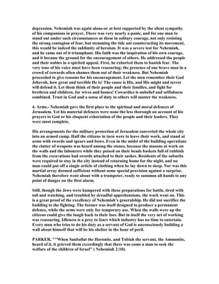 depression. ehemiah was again alone-or at best supported by the silent sympathy
of his companions in prayer, There was very nearly a panic, and for one man to
stand out under such circumstances as these in solitary courage, not only resisting
the strong contagion of fear, but stemming the tide ant counteracting its movement,
this would be indeed the sublimity of heroism. It was a severe test for ehemiah,
and he came out of it triumphant. His faith was the inspiration of his own courage,
and it became the ground for the encouragement of others. He addressed the people
and their nobles in a spirited appeal. First, he exhorted them to banish fear. The
very tone of his voice must have been reassuring; the presence of one brave man in a
crowd of cowards often shames them out of their weakness. But ehemiah
proceeded to give reasons for his encouragement. Let the men remember their God
Jehovah, how great and terrible He is! The cause is His, and His might and terror
will defend it. Let them think of their people and their families, and fight for
brethren and children, for wives and homes! Cowardice is unbelief and selfishness
combined. Trust in God and a sense of duty to others will master the weakness.
4. Arms.- ehemiah gave the first place to the spiritual and moral defences of
Jerusalem. Yet his material defences were none the less thorough on account of his
prayers to God or his eloquent exhortation of the people and their leaders. They
were most complete.
His arrangements for the military protection of Jerusalem converted the whole city
into an armed camp. Half the citizens in turn were to leave their work, and stand at
arms with swords and spears and bows. Even in the midst of the building operations
the clatter of weapons was heard among the stones, because the masons at work on
the walls and the labourers while they poised on their heads baskets full of rubbish
from the excavations had swords attached to their sashes. Residents of the suburbs
were required to stay in the city instead of returning home for the night, and no
man could put off a single article of clothing when he lay down to sleep. or was this
martial array deemed sufficient without some special provision against a surprise.
ehemiah therefore went about with a trumpeter, ready to summon all hands to any
point of danger on the first alarm.
Still, though the Jews were hampered with these preparations for battle, tired with
toil and watching, and troubled by dreadful apprehensions, the work went on. This
is a great proof of the excellency of ehemiah’s generalship. He did not sacrifice the
building to the fighting. The former was itself designed to produce a permanent
defence, while the arms were only for temporary use. When the walls were up the
citizens could give the laugh back to their foes. But in itself the very act of working
was reassuring. Idleness is a prey to fears which industry has no time to entertain.
Every man who tries to do his duty as a servant of God is unconsciously building a
wall about himself that will be his shelter in the hour of peril.
PARKER, ""When Sanballat the Horonite, and Tobiah the servant, the Ammonite,
heard of it, it grieved them exceedingly that there was come a man to seek the
welfare of the children of Israel" ( ehemiah 2:10).
 
