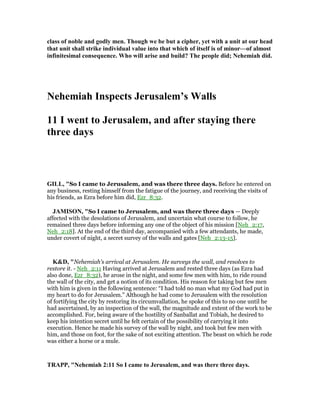 class of noble and godly men. Though we be but a cipher, yet with a unit at our head
that unit shall strike individual value into that which of itself is of minor—of almost
infinitesimal consequence. Who will arise and build? The people did; ehemiah did.
ehemiah Inspects Jerusalem’s Walls
11 I went to Jerusalem, and after staying there
three days
GILL, "So I came to Jerusalem, and was there three days. Before he entered on
any business, resting himself from the fatigue of the journey, and receiving the visits of
his friends, as Ezra before him did, Ezr_8:32.
JAMISO , "So I came to Jerusalem, and was there three days — Deeply
affected with the desolations of Jerusalem, and uncertain what course to follow, he
remained three days before informing any one of the object of his mission [Neh_2:17,
Neh_2:18]. At the end of the third day, accompanied with a few attendants, he made,
under covert of night, a secret survey of the walls and gates [Neh_2:13-15].
K&D, "Nehemiah's arrival at Jerusalem. He surveys the wall, and resolves to
restore it. - Neh_2:11 Having arrived at Jerusalem and rested three days (as Ezra had
also done, Ezr_8:32), he arose in the night, and some few men with him, to ride round
the wall of the city, and get a notion of its condition. His reason for taking but few men
with him is given in the following sentence: “I had told no man what my God had put in
my heart to do for Jerusalem.” Although he had come to Jerusalem with the resolution
of fortifying the city by restoring its circumvallation, he spoke of this to no one until he
had ascertained, by an inspection of the wall, the magnitude and extent of the work to be
accomplished. For, being aware of the hostility of Sanballat and Tobiah, he desired to
keep his intention secret until he felt certain of the possibility of carrying it into
execution. Hence he made his survey of the wall by night, and took but few men with
him, and those on foot, for the sake of not exciting attention. The beast on which he rode
was either a horse or a mule.
TRAPP, " ehemiah 2:11 So I came to Jerusalem, and was there three days.
 