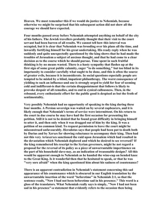 Heaven. We must remember this if we would do justice to ehemiah, because
otherwise we might be surprised that his subsequent action did not show all the
courage we should have expected.
Four months passed away before ehemiah attempted anything on behalf of the city
of his fathers. The Jewish travellers probably thought that their visit to the court
servant had been barren of all results. We cannot tell how this interval was
occupied, but it is clear that ehemiah was brooding over his plans all the time, and
inwardly fortifying himself for his great undertaking. His ready reply when he was
suddenly and quite unexpectedly questioned by the king shows that he had made the
troubles of Jerusalem a subject of anxious thought, and that he had come to a clear
decision as to the course which he should pursue. Time spent in such fruitful
thinking is by no means wasted. There is a hasty sympathy that flashes up at the
first sign of some great public calamity, eager "to do something," but too blind in its
impetuosity to consider carefully what ought to be done, and this is often the source
of greater evils, because it is inconsiderate. In social questions especially people are
tempted to be misled by a blind, impatient philanthropy. The worst consequence of
yielding to such an influence-and one is strongly urged to yield for fear of seeming
cold and indifferent-is that the certain disappointment that follows is likely to
provoke despair of all remedies, and to end in cynical callousness. Then, in the
rebound, every enthusiastic effort for the public good is despised as but the froth of
sentimentality.
Very possibly ehemiah had no opportunity of speaking to the king during these
four months. A Persian sovereign was waited on by several cupbearers, and it is
likely enough that ehemiah’s terms of service were intermittent. On his return to
the court in due course he may have had the first occasion for presenting his
petition. Still it is not to be denied that he found great difficulty in bringing himself
to utter it, and then only when it was dragged out of him by the king. It was a
petition of no common kind. To request permission to leave the court might be
misconstrued unfavourably. Herodotus says that people had been put to death both
by Darius and by Xerxes for showing reluctance to accompany their king. Then had
not this very Artaxerxes sanctioned the raid upon Jerusalem which had resulted in
the devastation which ehemiah deplored and which he desired to see reversed? If
the king remembered his rescript to the Syrian governors, might he not regard a
proposal for the reversal of its policy as a piece of unwarrantable impertinence on
the part of his household slave-nay, as an indication of treasonable designs? All this
would be apparent enough to ehemiah as he handed the wine-cup on bended knee
to the Great King. Is it wonderful then that he hesitated to speak, or that he was
"very sore afraid" when the king questioned him about his sadness of countenance?
There is an apparent contradiction in ehemiah’s statement concerning this sad
appearance of his countenance which is obscured in our English translation by the
unwarrantable insertion of the word "beforetime" in ehemiah 2:1, so that the
sentence reads, " ow I had not been beforetime sad in his presence." This word is a
gloss of the translators. What ehemiah really says is simply, " ow I had not been
sad in his presence"-a statement that evidently refers to the occasion then being
 