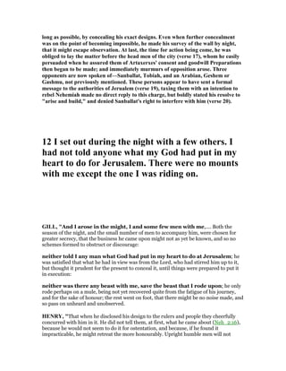 long as possible, by concealing his exact designs. Even when further concealment
was on the point of becoming impossible, he made his survey of the wall by night,
that it might escape observation. At last, the time for action being come, he was
obliged to lay the matter before the head men of the city (verse 17), whom he easily
persuaded when he assured them of Artaxerxes' consent and goodwill Preparations
then began to be made; and immediately murmurs of opposition arose. Three
opponents are now spoken of—Sanballat, Tobiah, and an Arabian, Geshem or
Gashmu, not previously mentioned. These persons appear to have sent a formal
message to the authorities of Jerualem (verse 19), taxing them with an intention to
rebel ehemiah made no direct reply to this charge, but boldly stated his resolve to
"arise and build," and denied Sanballat's right to interfere with him (verse 20).
12 I set out during the night with a few others. I
had not told anyone what my God had put in my
heart to do for Jerusalem. There were no mounts
with me except the one I was riding on.
GILL, "And I arose in the might, I and some few men with me,.... Both the
season of the night, and the small number of men to accompany him, were chosen for
greater secrecy, that the business he came upon might not as yet be known, and so no
schemes formed to obstruct or discourage:
neither told I any man what God had put in my heart to do at Jerusalem; he
was satisfied that what he had in view was from the Lord, who had stirred him up to it,
but thought it prudent for the present to conceal it, until things were prepared to put it
in execution:
neither was there any beast with me, save the beast that I rode upon; he only
rode perhaps on a mule, being not yet recovered quite from the fatigue of his journey,
and for the sake of honour; the rest went on foot, that there might be no noise made, and
so pass on unheard and unobserved.
HE RY, "That when he disclosed his design to the rulers and people they cheerfully
concurred with him in it. He did not tell them, at first, what he came about (Neh_2:16),
because he would not seem to do it for ostentation, and because, if he found it
impracticable, he might retreat the more honourably. Upright humble men will not
 