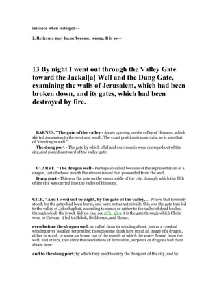 instance when indulged—
2. Reticence may be, or become, wrong. It is so—
13 By night I went out through the Valley Gate
toward the Jackal[a] Well and the Dung Gate,
examining the walls of Jerusalem, which had been
broken down, and its gates, which had been
destroyed by fire.
BAR ES, "The gate of the valley - A gate opening on the valley of Hinnom, which
skirted Jerusalem to the west and south. The exact position is uncertain; as is also that
of “the dragon well.”
The dung port - The gate by which offal and excrements were conveyed out of the
city, and placed eastward of the valley-gate.
CLARKE, "The dragon well - Perhaps so called because of the representation of a
dragon, out of whose mouth the stream issued that proceeded from the well.
Dung port - This was the gate on the eastern side of the city, through which the filth
of the city was carried into the valley of Hinnom.
GILL, "And I went out by night, by the gate of the valley,.... Where that formerly
stood, for the gates had been burnt, and were not as yet rebuilt; this was the gate that led
to the valley of Jehoshaphat, according to some; or rather to the valley of dead bodies,
through which the brook Kidron ran, see 2Ch_26:9 it is the gate through which Christ
went to Calvary; it led to Shiloh, Bethhoron, and Golan:
even before the dragon well; so called from its winding about, just as a crooked
winding river is called serpentine; though some think here stood an image of a dragon,
either in wood, or stone, or brass, out of the mouth of which the water flowed from the
well; and others, that since the desolations of Jerusalem, serpents or dragons had their
abode here:
and to the dung port; by which they used to carry the dung out of the city, and by
 