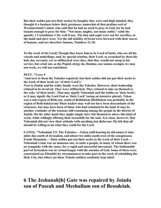 But their nobles put not their necks] So haughty they were and high minded, they
thought it a business below their greatness; somewhat of that profane earl of
Westmoreland’s mind, who said that he had no need to pray to God, for he had
tenants enough to pray for him. " ot many mighty, not many noble," saith the
apostle, 1 Corinthians 1:26; well if any. The lion and eagle were not for sacrifice, as
the lamb and dove were. Yet the old nobility of Israel were forward with their staves
of honour, and are therefore famous, umbers 21:18.
To the work of the Lord] Though they knew him to be Lord of lords, who are all his
vassals and underlings; and, by special relation, their Lord, so avouched by these his
holy day servants; yet so stiffnecked were they, that they would not stoop to his
service; but cried out, as the Popish clergy do, Domine, nos sumus exempti, we may
not work, we will not contribute.
PETT, "Verse 5
‘And next to them the Tekoites repaired; but their nobles did not put their necks to
the work of their lords (or ‘of their Lord’).’
ext to Zadok and his wider family were the Tekoites. However, their leadership
refused to be involved. They were stiffnecked. They refused to take on themselves
the yoke ‘of their lords’. That may signify ehemiah and the nobles as ‘their lords’,
or it may signify the Lord God as ‘their Lord’ (using an intensive plural). Tekoa
was a sub-region of Beth-zur, south of Bethlehem (Bethlehem was probably in the
region of Beth-hakkerem) Their leaders may well not have been descendants of the
returnees, but may have been of those who had remained in the land. It may be
another reminder of the tensions still remaining among the people in the district of
Judah. On the other hand they might simply have felt themselves above this kind of
work, while willingly offering their townsfolk for the task. It is clear, however, that
ehemiah did not view their attitude with anything but disfavour. He felt that all
should be willing to do what they could for the Lord.
LA GE, " ehemiah 3:5. The Tekoites.—Tekoa (still bearing its old name) is nine
miles due south of Jerusalem, and about two miles south-west of the conspicuous
Frank Mountain.—Their nobles put not their necks to the work of their Lord.—
ehemiah’s task was an immense one, to unite a people, in many of whom there was
no sympathy with the cause, for a rapid and successful movement. The fashionable
part of Jerusalem was in virtual league with the enemies of God. Some of these were
constrained (as Eliashib) by circumstances to take part in the work of rebuilding the
Holy City, but others (as these Tekoite nobles) resolutely kept aloof.
6 The Jeshanah[b] Gate was repaired by Joiada
son of Paseah and Meshullam son of Besodeiah.
 