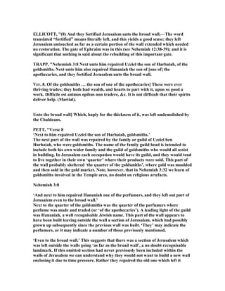 ELLICOTT, "(8) And they fortified Jerusalem unto the broad wall.—The word
translated “fortified” means literally left, and this yields a good sense: they left
Jerusalem untouched as far as a certain portion of the wall extended which needed
no restoration. The gate of Ephraim was in this (see ehemiah 12:38-39); and it is
significant that nothing is said about the rebuilding of this important gate.
TRAPP, " ehemiah 3:8 ext unto him repaired Uzziel the son of Harhaiah, of the
goldsmiths. ext unto him also repaired Hananiah the son of [one of] the
apothecaries, and they fortified Jerusalem unto the broad wall.
Ver. 8. Of the goldsmiths … the son of one of the apothecaries] These were ever
thriving trades; they both had wealth, and hearts to part with it, upon so good a
work. Difficile est animos opibus non tradere, &c. It is not difficult that their spirits
deliver help. (Martial).
Unto the broad wall] Which, haply for the thickness of it, was left undemolished by
the Chaldeans.
PETT, "Verse 8
‘ ext to him repaired Uzziel the son of Harhaiah, goldsmiths.’
The next part of the wall was repaired by the family or guild of Uzziel ben
Harhaiah, who were goldsmiths. The name of the family guild head is intended to
include both his own wider family and the guild of goldsmiths who would all assist
in building. In Jerusalem each occupation would have its guild, and they would tend
to live together in their own ‘quarter’ where their products were sold. This part of
the wall probably sheltered ‘the quarter of the goldsmiths’, where gold was moulded
and then sold in the gold market. ote, however, that in ehemiah 3:32 we learn of
goldsmiths involved in the Temple area, no doubt on religious artefacts.
ehemiah 3:8
‘And next to him repaired Hananiah one of the perfumers, and they left out part of
Jerusalem even to the broad wall.’
ext to the quarter of the goldsmiths was the quarter of the perfumers where
perfume was made and traded (or ‘of the apothecaries’). A leading light of the guild
was Hananiah, a well recognisable Jewish name. This part of the wall appears to
have been built leaving outside the wall a section of Jerusalem, which had possibly
grown up subsequently since the previous wall was built. ‘They’ may indicate the
perfumers, or it may indicate a number of those previously mentioned.
‘Even to the broad wall.’ This suggests that there was a section of Jerusalem which
was left outside the walls going ‘as far as the broad wall’, a no doubt recognisable
landmark. If this omitted section had never previously been included within the
walls of Jerusalem we can understand why they would not want to build a new wall
enclosing it due to time pressure. Rather they repaired the old one which left it
 
