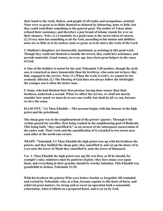 their hand to the work. Rulers, and people of all trades and occupations, assisted.
one were so great as to think themselves debased by labouring; none so little, but
they could contribute something to the general good. The nobles of Tekoa alone
refused their assistance; and therefore a just brand of infamy stands for ever on
their memory. ote; (1.) Unanimity in a good cause is the surest token of success.
(2.) Every man has something to do for God, according to his station and abilities:
none are so little as to be useless; none so great, as to be above the work of the Lord.
3. Shallum's daughters are honourably mentioned, as assisting in this good work.
Though they could not themselves handle the trowel, they could hire assistance, and
provide materials. Good women, in every age, have been great helpers in the cause
of God.
4. One of the builders is noted for his zeal, ehemiah 3:20 another, though the sixth
son, is remarked as more honourable than his brethren, who seem not to have, like
him, engaged in the service. ote; (1.) When the work is God's, we cannot be too
zealously affected. (2.) The blessing of God does not always follow the birthright:
the younger son is often the better man.
5. Some, who had finished their first portion, having done sooner than their
brethren, undertook a second. When we affect the service, we shall not merely
consider how much we must do to save our credit; but shall do all we can, because
we love the cause.
ELLICOTT, "(1) Then Eliashib.—The account begins with due honour to the high
priest and the priesthood.
The sheep gate was in the neighbourhood of the priests’ quarter. Through it the
victims passed for sacrifice, first being washed in the neighbouring pool of Bethesda.
This being built, “they sanctified it,” as an earnest of the subsequent consecration of
the entire wall. Their work and the sanctification of it extended to two towns near
each other at the north-east corner.
TRAPP, " ehemiah 3:1 Then Eliashib the high priest rose up with his brethren the
priests, and they builded the sheep gate; they sanctified it, and set up the doors of it;
even unto the tower of Meah they sanctified it, unto the tower of Hananeel.
Ver. 1. Then Eliashib the high priest rose up] He was first, as fit he should, for
example’s sake; ministers must be patterns of piety; they have many eyes upon
them, and everything in their practice should be worthy imitation. This Eliashib was
grandchild to Jeshua, ehemiah 12:10.
With his brethren the priests] Who were before fearful, or forgetful; till reminded
and excited by ehemiah; who, as a lion, became captain to this hosts of harts, and
achieved great matters. So strong and so sweet an operation hath a seasonable
exhortation, when it falleth on a prepared heart, and is set on by God.
 