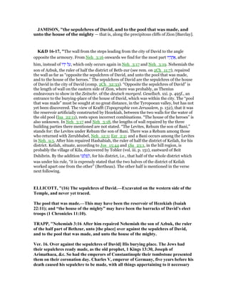 JAMISO , "the sepulchres of David, and to the pool that was made, and
unto the house of the mighty — that is, along the precipitous cliffs of Zion [Barclay].
K&D 16-17, "The wall from the steps leading from the city of David to the angle
opposite the armoury. From Neh_3:16 onwards we find for the most part ‫יו‬ ָ‫ר‬ ֲ‫ח‬ፍ, after
him, instead of ‫ּו‬‫ד‬ָ‫י‬ ‫ל‬ ַ‫,ע‬ which only occurs again in Neh_3:17 and Neh_3:19. Nehemiah the
son of Azbuk, the ruler of half the district of Beth-zur (see rem. on 2Ch_11:7), repaired
the wall as far as “opposite the sepulchres of David, and unto the pool that was made,
and to the house of the heroes.” The sepulchres of David are the sepulchres of the house
of David in the city of David (comp. 2Ch_32:33). “Opposite the sepulchres of David” is
the length of wall on the eastern side of Zion, where was probably, as Thenius
endeavours to show in the Zeitschr. of the deutsch morgenl. Gesellsch. xxi. p. 495f., an
entrance to the burying-place of the house of David, which was within the city. The “pool
that was made” must be sought at no great distance, in the Tyropoean valley, but has not
yet been discovered. The view of Krafft (Topographie von Jerusalem, p. 152), that it was
the reservoir artificially constructed by Hezekiah, between the two walls for the water of
the old pool (Isa_22:11), rests upon incorrect combinations. “The house of the heroes” is
also unknown. In Neh_3:17 and Neh_3:18, the lengths of wall repaired by the three
building parties there mentioned are not stated. “The Levites, Rehum the son of Bani,”
stands for: the Levites under Rehum the son of Bani. There was a Rehum among those
who returned with Zerubbabel, Neh_12:3; Ezr_2:2; and a Bani occurs among the Levites
in Neh_9:5. After him repaired Hashabiah, the ruler of half the district of Keilah, for his
district. Keilah, situate, according to Jos_15:44 and 1Sa_23:1, in the hill region, is
probably the village of Kila, discovered by Tobler (vol. iii. p. 151), eastward of Beit
Dshibrin. By the addition ‫ּו‬ⅴ ְ‫ל‬ ִ‫פ‬ ְ‫,ל‬ for his district, i.e., that half of the whole district which
was under his rule, “it is expressly stated that the two halves of the district of Keilah
worked apart one from the other” (Bertheau). The other half is mentioned in the verse
next following.
ELLICOTT, "(16) The sepulchres of David.—Excavated on the western side of the
Temple, and never yet traced.
The pool that was made.—This may have been the reservoir of Hezekiah (Isaiah
22:11); and “the house of the mighty” may have been the barracks of David’s elect
troops (1 Chronicles 11:10).
TRAPP, " ehemiah 3:16 After him repaired ehemiah the son of Azbuk, the ruler
of the half part of Bethzur, unto [the place] over against the sepulchres of David,
and to the pool that was made, and unto the house of the mighty.
Ver. 16. Over against the sepulchres of David] His burying place. The Jews had
their sepulchres ready made, as the old prophet, 1 Kings 13:30, Joseph of
Arimathaea, &c. So had the emperors of Constantinople their tombstone presented
them on their coronation day. Charles V, emperor of Germany, five years before his
death caused his sepulchre to be made, with all things appertaining to it necessary
 
