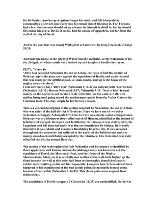for his burial. Another great prince began his tomb, and left it imperfect;
commanding a servant once every day to remind him of finishing it. The Thebans
had a law, that no man should set up a house for himself to dwell in, but he should
first make his grave. David, it seems, had his choice of sepulchres, not far from the
wall of the city of David.
And to the pool that was made] With great art and cost, by King Hezekiah, 2 Kings
20:20.
And unto the house of the mighty] Where David’s mighties, or the watchmen of his
city, lodged; or where youth were trained up and taught to handle their arms.
PETT, "Verse 16
‘After him repaired ehemiah the son of Azbuk, the ruler of half the district of
Beth-zur, up to the place over against the sepulchres of David, and up to the pool
that was made (or the artificial pool, i.e. man-made), and up to the house of the
mighty men (warriors).’
From now on we have ‘after him’ ( ehemiah 3:16-31) in contrast with ‘next to him’
( ehemiah 3:2-12). But see ehemiah 3:17; ehemiah 3:19. ‘ ext to him’ is used
mainly on the northern and western wall, ‘after him’ on the eastern wall, with
neither being used going round the southernmost point from the Valley Gate to the
Fountain Gate. This may simply be for literary reasons.
This is a general description of the section repaired by ehemiah, the son of Azbuk,
who was ruler of the half district of Beth-zur. Here we have one of two other
ehemiahs (compare ehemiah 7:7; Ezra 2:2). He was clearly a man of importance.
Beth-zur was six kilometres (four miles) north of Hebron, identified as the mound of
Khirbet et-Tubeiqah. Occupied and fortified by the Hyksos, it was destroyed by the
Egyptians and left deserted and it was thus not mentioned by Joshua. But shortly
thereafter it was rebuilt and became a flourishing Israelite city. It was occupied
throughout the monarchy but suffered at the hands of the Babylonians and was
mainly abandoned until being occupied by the returnees. This ehemiah was ruler
of half of the district around Beth-zur.
The section of the wall repaired by this ehemiah and his helpers is identified by
three apparently well known landmarks (although sadly not known to us), the
sepulchres of David, the Man-made Pool, and the House of the Mighty
Men/warriors. Many see it as a wholly new section of the wall, built higher up the
slope because the wall at this point had been so thoroughly demolished that its
rubble made building on the old line impossible. Compare how ehemiah had been
hindered in his examination of the wall at this point, being unable to pass along
because of the rubble ( ehemiah 2:14-15). This claim gains some support from
archaeology.
The sepulchres of David (compare 2 Chronicles 32:33) are unidentified. David was
 