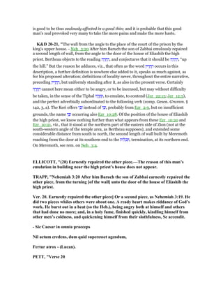 is good to be thus zealously affected in a good thin; and it is probable that this good
man's zeal provoked very many to take the more pains and make the more haste.
K&D 20-21, "The wall from the angle to the place of the court of the prison by the
king's upper house. - Neh_3:20 After him Baruch the son of Zabbai emulously repaired
a second length of wall, from the angle to the door of the house of Eliashib the high
priest. Bertheau objects to the reading ‫ה‬ ָ‫ר‬ ֱ‫ח‬ ֶ‫,ה‬ and conjectures that it should be ‫ה‬ ָ‫ר‬ ָ‫ה‬ ֶ‫,ה‬ “up
the hill.” But the reason he adduces, viz., that often as the word ‫יק‬ִ‫ז‬ ֱ‫ח‬ ֶ‫ה‬ occurs in this
description, a further definition is nowhere else added to it, speaks as much against, as
for his proposed alteration; definitions of locality never, throughout the entire narrative,
preceding ‫יק‬ִ‫ז‬ ֱ‫ח‬ ֶ‫,ה‬ but uniformly standing after it, as also in the present verse. Certainly
‫ה‬ ָ‫ר‬ ֱ‫ח‬ ֶ‫ה‬ cannot here mean either to be angry, or to be incensed, but may without difficulty
be taken, in the sense of the Tiphal ‫ה‬ ָ‫ר‬ ֱ‫ח‬ ֶ , to emulate, to contend (Jer_22:15; Jer_12:5),
and the perfect adverbially subordinated to the following verb (comp. Gesen. Gramm. §
142, 3, a). The Keri offers ‫י‬ ַⅴַ‫ז‬ instead of ‫י‬ ַ ַ‫,ז‬ probably from Ezr_2:9, but on insufficient
grounds, the name ‫י‬ ַ ַ‫ז‬ occurring also Ezr_10:28. Of the position of the house of Eliashib
the high priest, we know nothing further than what appears from these Ezr_10:20 and
Ezr_10:21, viz., that it stood at the northern part of the eastern side of Zion (not at the
south-western angle of the temple area, as Bertheau supposes), and extended some
considerable distance from south to north, the second length of wall built by Meremoth
reaching from the door at its southern end to the ‫ית‬ ִ‫ל‬ ְ‫כ‬ ַ , termination, at its northern end.
On Meremoth, see rem. on Neh_3:4.
ELLICOTT, "(20) Earnestly repaired the other piece.—The reason of this man’s
emulation in building near the high priest’s house does not appear.
TRAPP, " ehemiah 3:20 After him Baruch the son of Zabbai earnestly repaired the
other piece, from the turning [of the wall] unto the door of the house of Eliashib the
high priest.
Ver. 20. Earnestly repaired the other piece] Or a second piece, as ehemiah 3:19. He
did two pieces whiles others were about one. A ready heart makes riddance of God’s
work. He burst out in a heat (so the Heb.), being angry both at himself and others
that had done no more; and, in a holy fume, finished quickly, kindling himself from
other men’s coldness, and quickening himself from their slothfulness, Se accendit.
- Sic Caesar in omnia praeceps
il actum credens, dum quid superesset agendum,
Fertur atrox - (Lucan).
PETT, "Verse 20
 
