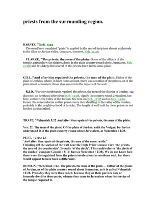 priests from the surrounding region.
BAR ES, "Neh_3:22
The word here translated “plain” is applied in the rest of Scripture almost exclusively
to the Ghor or Jordan valley. Compare, however, Neh_12:28.
CLARKE, "The priests, the men of the plain - Some of the officers of the
temple, particularly the singers, dwelt in the plain country round about Jerusalem, Neh_
12:28; and it is likely that several of the priests dwelt in the same place.
GILL, "And after him repaired the priests, the men of the plain. Either of the
plain of Jericho, where, in later times at least, there was a station of the priests, or of the
plain about Jerusalem; those also assisted in the repairs of the wall.
K&D, "Farther northwards repaired the priests, the men of the district of Jordan. ‫ר‬ ָⅴ ִⅴ
does not, as Bertheau infers from Neh_12:28, signify the country round Jerusalem, but
here, as there, the valley of the Jordan. See rem. on Neh_12:28 and on Gen_13:10.
Hence this verse informs us that priests were then dwelling in the valley of the Jordan,
probably in the neighbourhood of Jericho. The length of wall built by these priests is not
further particularized.
TRAPP, " ehemiah 3:22 And after him repaired the priests, the men of the plain.
Ver. 22. The men of the plain] Of the plain of Jordan, saith the Vulgar; but better
understand it of the plain country round about Jerusalem, as ehemiah 12:28.
PETT, "Verse 22
‘And after him repaired the priests, the men of the countryside.’
Finishing off the section of the wall near the High Priest’s house were ‘the priests,
the men of the countryside’ (literally ‘of the circle’. This could refer to ‘the circle of
the Jordan’ compare Genesis 13:10; but see ehemiah 12:28). We do not know how
these were distinguished from the priests involved on the northern wall, but there
would appear to have been a difference.
BE SO , " ehemiah 3:22. The priests, the men of the plain — Either of the plains
of Jordan, or of the plain country round about Jerusalem, as it is called ehemiah
12:28. Probably they were thus called, because they or their parents now or
formerly dwelt in those parts, whence they came to Jerusalem when the service of
the temple required it.
 