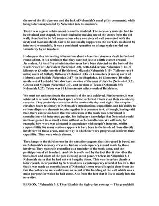 the use of the third person and the lack of ehemiah’s usual pithy comments), while
being later incorporated by ehemiah into his memoirs.
That it was a great achievement cannot be doubted. The necessary material had to
be obtained and shaped, no doubt including making use of the stones from the old
wall; there had to be full cooperation where one piece of wall connected with the
next; and food and drink had to be continually supplied to the workers, no doubt by
interested womenfolk. It was a combined operation on a large scale carried out
voluntarily by all involved.
It also provides interesting information about where the returnees dwelt in the land
round about. It is a reminder that they were not just in a little cluster around
Jerusalem. At least five administrative areas have been detected on the basis of the
words ‘ruler of’; Jerusalem ( ehemiah 3:9), Beth-hakkerrem ( ehemiah 3:14 - 5
kilometres (3 miles) north of Bethlehem), Mizpah ( ehemiah 3:15 - 7 kilometres (4
miles) south of Bethel), Beth-zur ( ehemiah 3:16 - 6 kilometres (4 miles) north of
Hebron), and Keilah ( ehemiah 3:17 - in the Shephelah, 16 kilometres (10 miles)
north east of Lachish). We also have mention of the men of Jericho ( ehemiah 3:2),
Gibeon and Mizpah ( ehemiah 3:7), and the men of Tekoa ( ehemiah 3:5;
ehemiah 3:27). Tekoa was 10 kilometres (6 miles) south of Bethlehem.
We must not underestimate the enormity of the task achieved. Furthermore, it was
achieved in a remarkably short space of time such that it took even their enemies by
surprise. They probably worked in shifts continually day and night. The chapter
certainly bears testimony to ehemiah’s organisational capabilities and his ability to
enthuse disparate elements to join together in a common task, although, having said
that, there can be no doubt that the allocation of the work was determined in
consultation with interested parties, for it displays knowledge that ehemiah could
not have gained in so short a time without such consultation. We will note, for
example, how work was allocated in accordance with people’s interests, whilst
responsibility for many sections appears to have been in the hands of those directly
involved with those areas, and the way in which the work progressed confirms their
capability. They were wisely chosen.
The change to the third person in the narrative suggests that the record is based, not
on ehemiah’s memory of events, but on a contemporary record made by those
involved. They wanted it recording as a reminder of the work done, and the
participation of all involved. And this is confirmed by the fact that it describes the
bolts, bars and doors of the gate as being put in place, whereas in ehemiah 6:1
ehemiah states that he had not yet hung the doors. This was therefore clearly a
later record, incorporated by ehemiah into a contemporary record of his own. But
that it was made an essential part of ehemiah’s own record is quite clear from the
fact that otherwise we would have no record of the building of the wall which was a
main purpose for which he had come. Also from the fact that it fits so neatly into the
narrative.
BE SO , " ehemiah 3:1. Then Eliashib the high-priest rose up — The grandchild
 